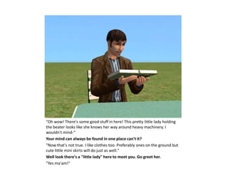 "Oh wow! There's some good stuff in here! This pretty little lady holding
the beater looks like she knows her way around heavy machinery. I
wouldn't mind-“
Your mind can always be found in one place can't it?
"Now that's not true. I like clothes too. Preferably ones on the ground but
cute little mini skirts will do just as well."
Well look there's a "little lady" here to meet you. Go greet her.
"Yes ma'am!"
 