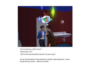 "Let me tell you a little secret...“
"Yeah what is it?“
"You're the most beautiful women I've ever seen.“

To say Tara blushed at that would be a HUGE understatement. I mean
the girl was as red as... Well as my walls.
 