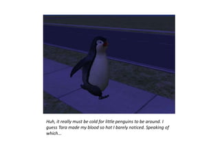 Huh, it really must be cold for little penguins to be around. I
guess Tara made my blood so hot I barely noticed. Speaking of
which...
 