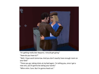 "It's getting really late Vaquero, I should get going.“
"Aww do you have to?“
"Well, I have work tomorrow. And you don't exactly have enough room on
your bed.“
"There you go, taking shots at my bed again. I'm telling you, once I get a
new one, you're gonna be eating your words.“
"Mhm mhm. Sure. But I'm gonna head out."
 