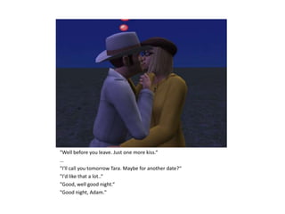 "Well before you leave. Just one more kiss.“
…
"I'll call you tomorrow Tara. Maybe for another date?“
"I'd like that a lot..“
"Good, well good night.“
"Good night, Adam."
 