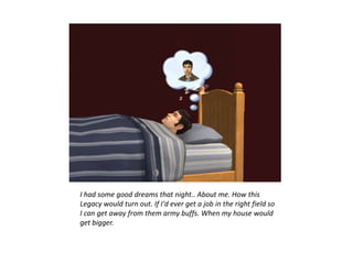 I had some good dreams that night.. About me. How this
Legacy would turn out. If I'd ever get a job in the right field so
I can get away from them army buffs. When my house would
get bigger.
 