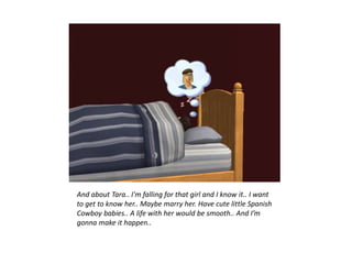 And about Tara.. I'm falling for that girl and I know it.. I want
to get to know her.. Maybe marry her. Have cute little Spanish
Cowboy babies.. A life with her would be smooth.. And I’m
gonna make it happen..
 