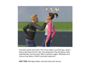 And that's where we'll end!!! This is from Adam's very first day, I swear I
had no idea they'd do this. But I was dying when they did, Benny really
hated Brandy. From the start! What a welcome wagon. AND Adam and
Tara are four bolters. FOUR!! Look who lucked out!

NEXT TIME: Marriage, babies, and more dirty cars! See ya!
 