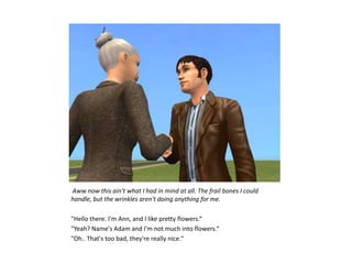 Aww now this ain't what I had in mind at all. The frail bones I could
handle, but the wrinkles aren't doing anything for me.

"Hello there. I'm Ann, and I like pretty flowers.“
"Yeah? Name's Adam and I'm not much into flowers.“
"Oh.. That's too bad, they're really nice."
 