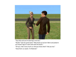 "Say, that coat you're wearing is nice too.“
"Really?" She has great taste! "Why thank ya ma'am! Went and picked it
out myself. Figure it went well with the boots.“
"Oh yes, I like it very much so. And you know what? I like you too.“
"Aww that's so sweet. I'm flattered."
 