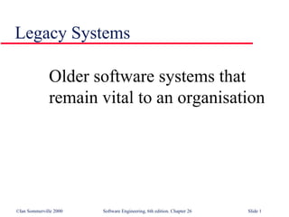 ©Ian Sommerville 2000 Software Engineering, 6th edition. Chapter 26 Slide 1
Legacy Systems
Older software systems that
remain vital to an organisation
 