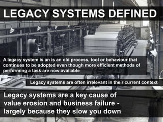 LEGACY SYSTEMS DEFINED


A legacy system is an is an old process, tool or behaviour that
continues to be adopted even though more efficient methods of
performing a task are now available

            Legacy systems are often irrelevant in their current context

Legacy systems are a key cause of
value erosion and business failure -
largely because they slow you down
 