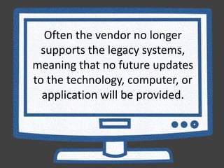 Often the vendor no longer
supports the legacy systems,
meaning that no future updates
to the technology, computer, or
application will be provided.
 