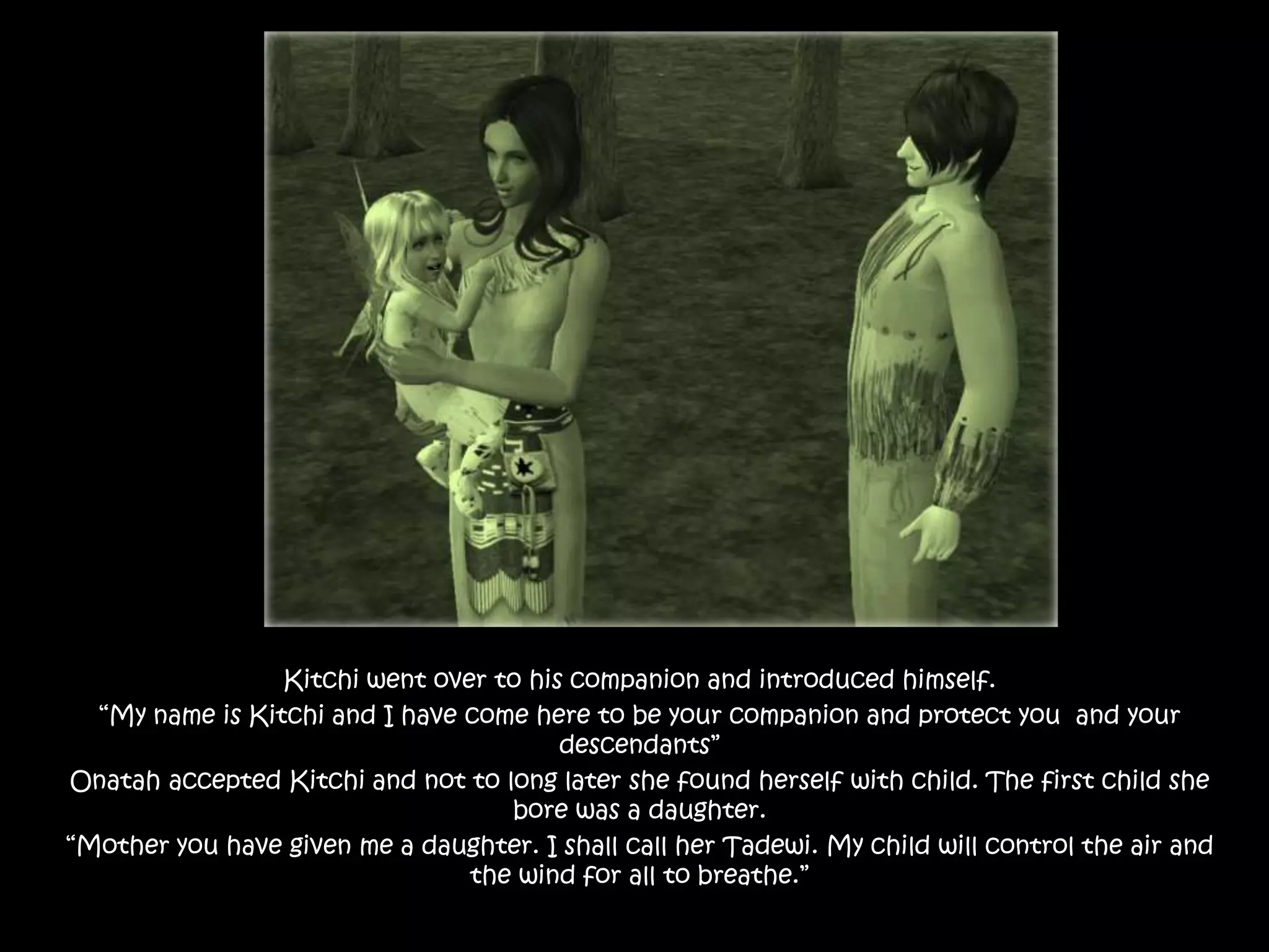 Kitchiwent over to his companion and introduced himself.“My name is Kitchi and I have come here to be your companion and protect you  and your descendants”Onatah accepted Kitchi and not to long later she found herself with child. The first child she bore was a daughter. “Mother you have given me a daughter. I shall call her Tadewi. My child will control the air and the wind for all to breathe.”