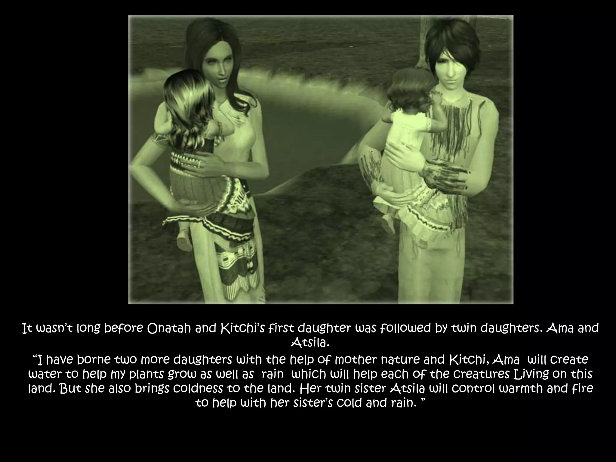 It wasn’t long before Onatah and Kitchi’s first daughter was followed by twin daughters. Ama and Atsila.“I have borne two more daughters with the help of mother nature and Kitchi, Ama  will create water to help my plants grow as well as  rain  which will help each of the creatures Living on this land. But she also brings coldness to the land. Her twin sister Atsila will control warmth and fire to help with her sister’s cold and rain. ”