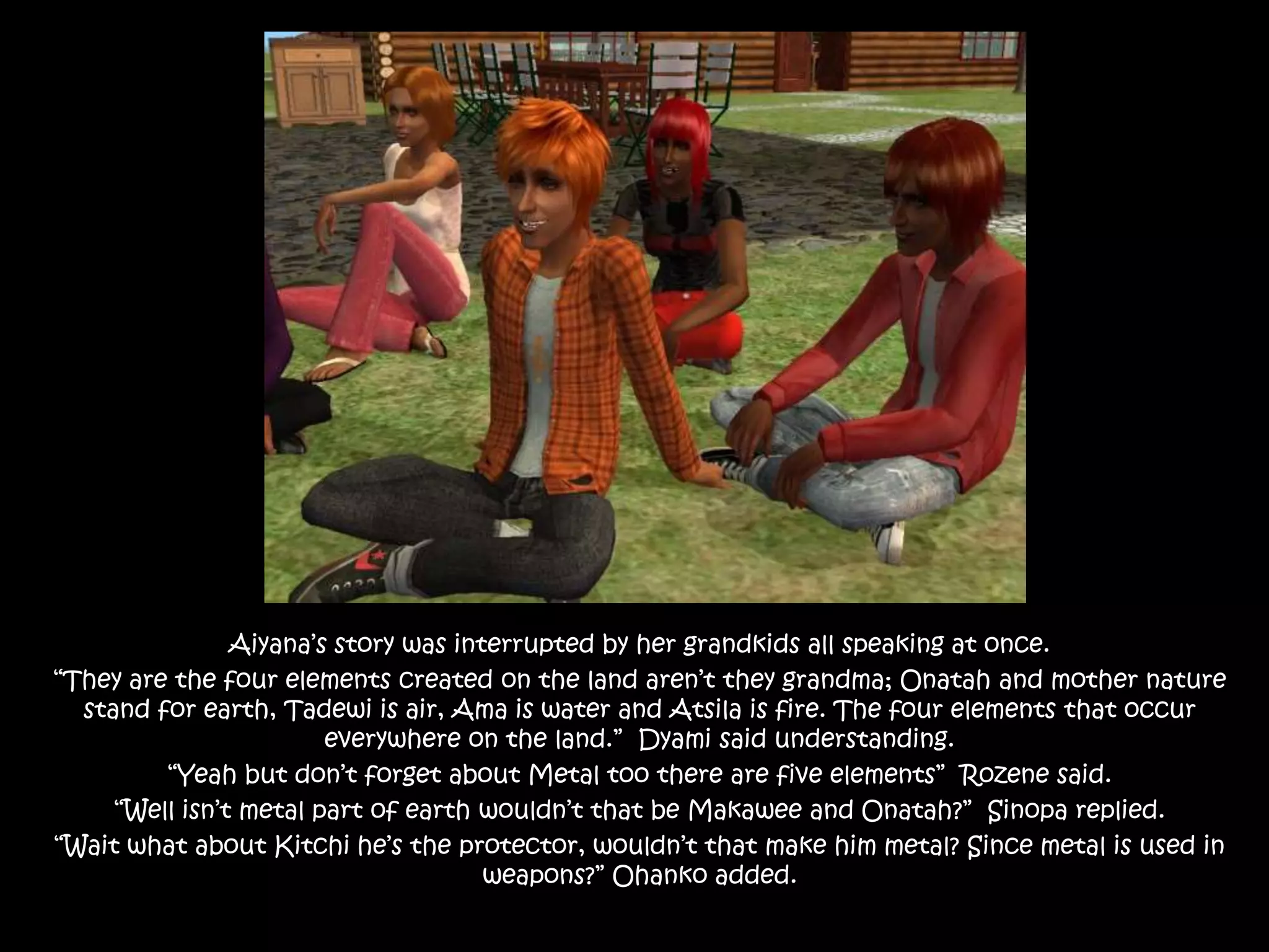 Aiyana’s story was interrupted by her grandkids all speaking at once.“They are the four elements created on the land aren’t they grandma; Onatah and mother nature stand for earth, Tadewi is air, Ama is water and Atsila is fire. The four elements that occur everywhere on the land.”  Dyami said understanding.“Yeah but don’t forget about Metal too there are five elements”  Rozene said.“Well isn’t metal part of earth wouldn’t that be Makawee and Onatah?”  Sinopa replied.“Wait what about Kitchi he’s the protector, wouldn’t that make him metal? Since metal is used in weapons?” Ohanko added.