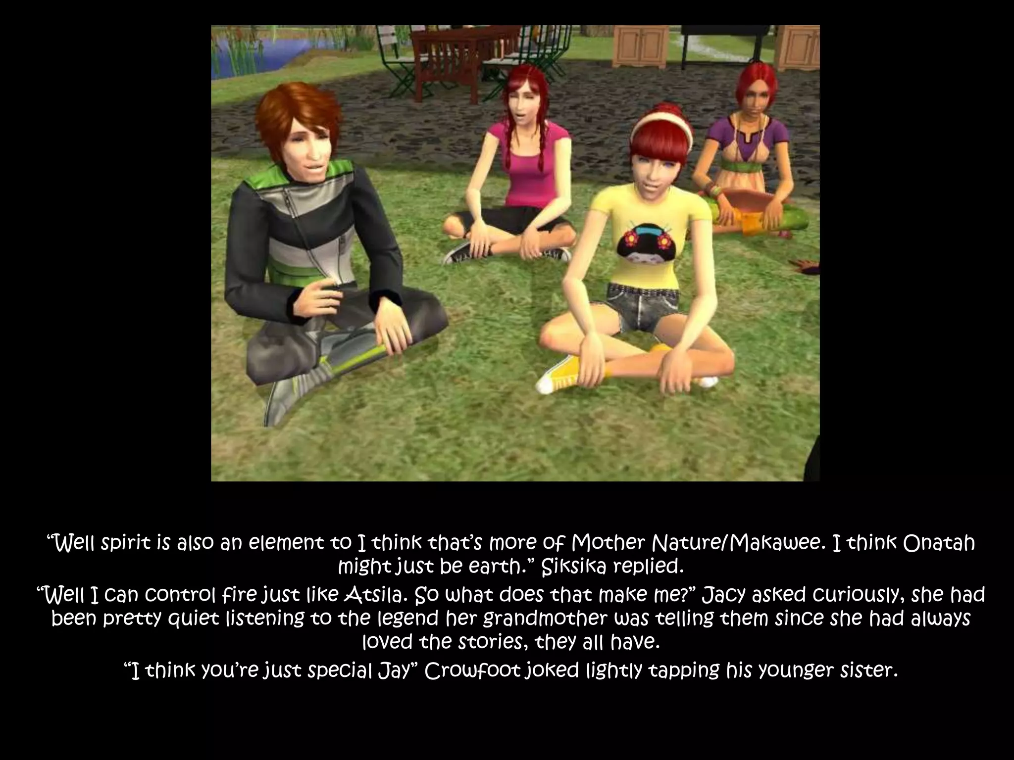 “Well spirit is also an element to I think that’s more of Mother Nature/Makawee. I think Onatah might just be earth.” Siksika replied.“Well I can control fire just like Atsila. So what does that make me?” Jacy asked curiously, she had been pretty quiet listening to the legend her grandmother was telling them since she had always loved the stories, they all have.“I think you’re just special Jay” Crowfoot joked lightly tapping his younger sister.