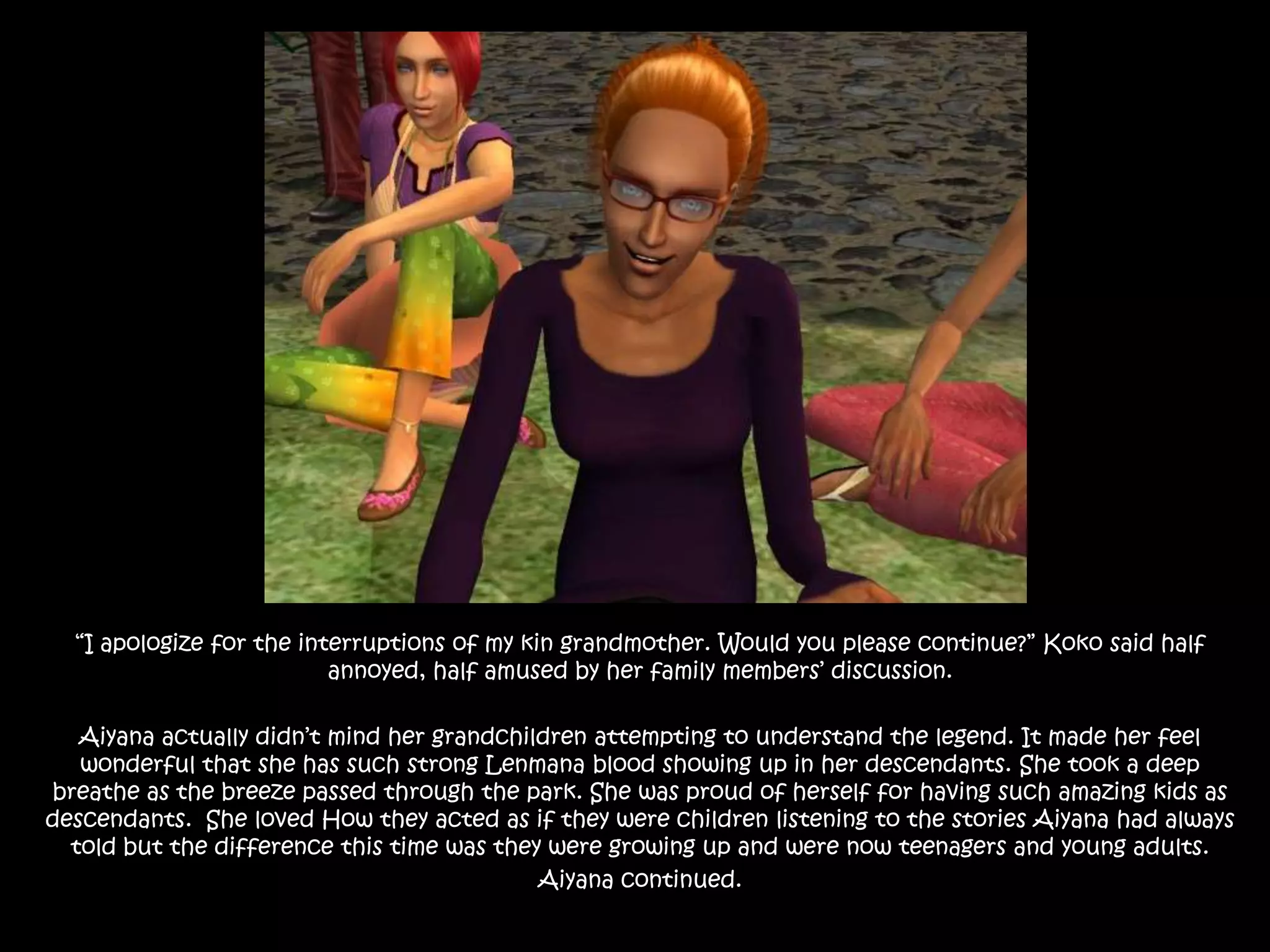 “I apologize for the interruptions of my kin grandmother. Would you please continue?” Koko said half annoyed, half amused by her family members’ discussion.Aiyana actually didn’t mind her grandchildren attempting to understand the legend. It made her feel wonderful that she has such strong Lenmana blood showing up in her descendants. She took a deep breathe as the breeze passed through the park. She was proud of herself for having such amazing kids as descendants.  She loved How they acted as if they were children listening to the stories Aiyana had always told but the difference this time was they were growing up and were now teenagers and young adults.Aiyana continued.