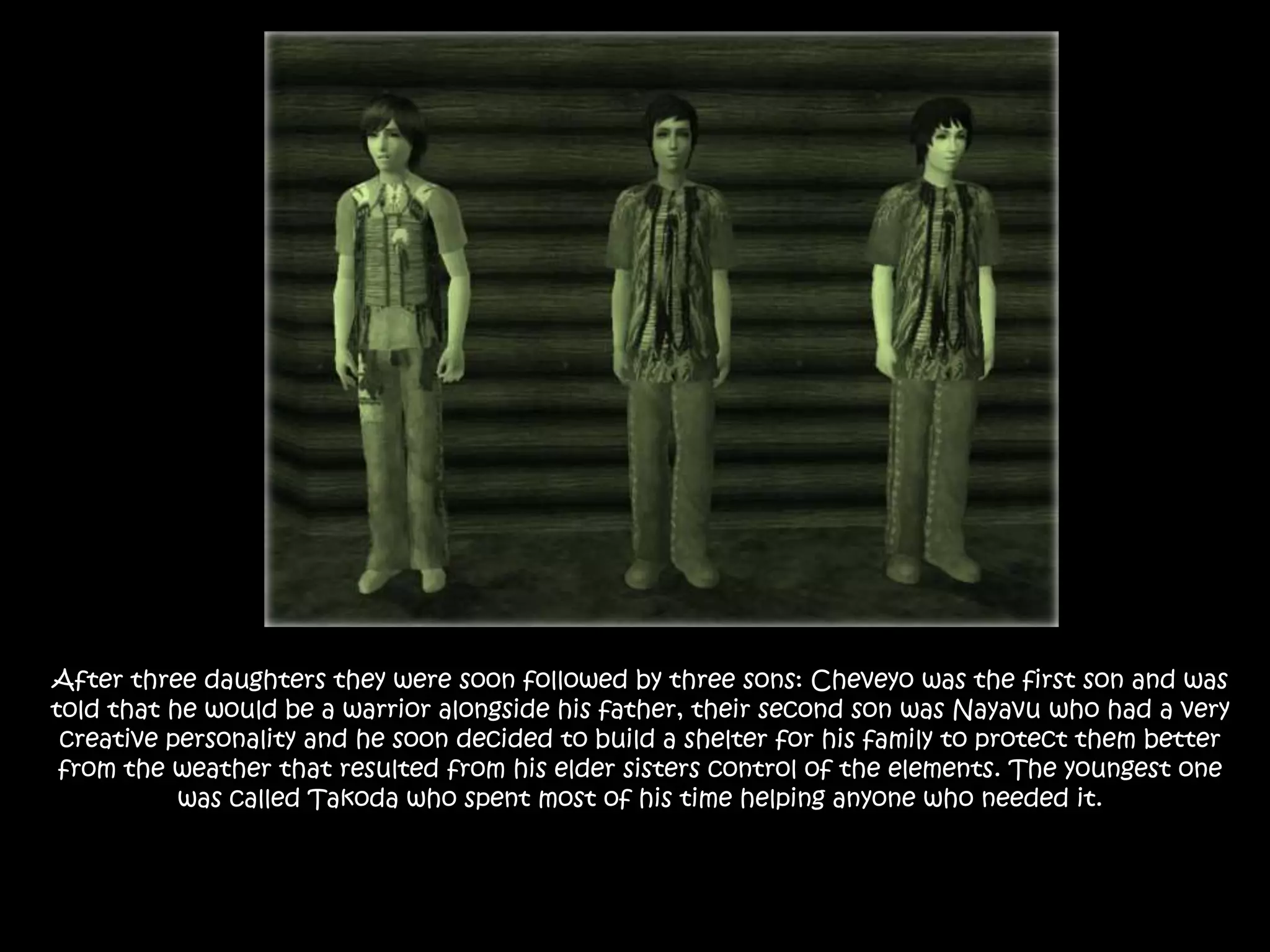 After three daughters they were soon followed by three sons: Cheveyo was the first son and was told that he would be a warrior alongside his father, their second son was Nayavu who had a very creative personality and he soon decided to build a shelter for his family to protect them better from the weather that resulted from his elder sisters control of the elements. The youngest one was called Takoda who spent most of his time helping anyone who needed it.