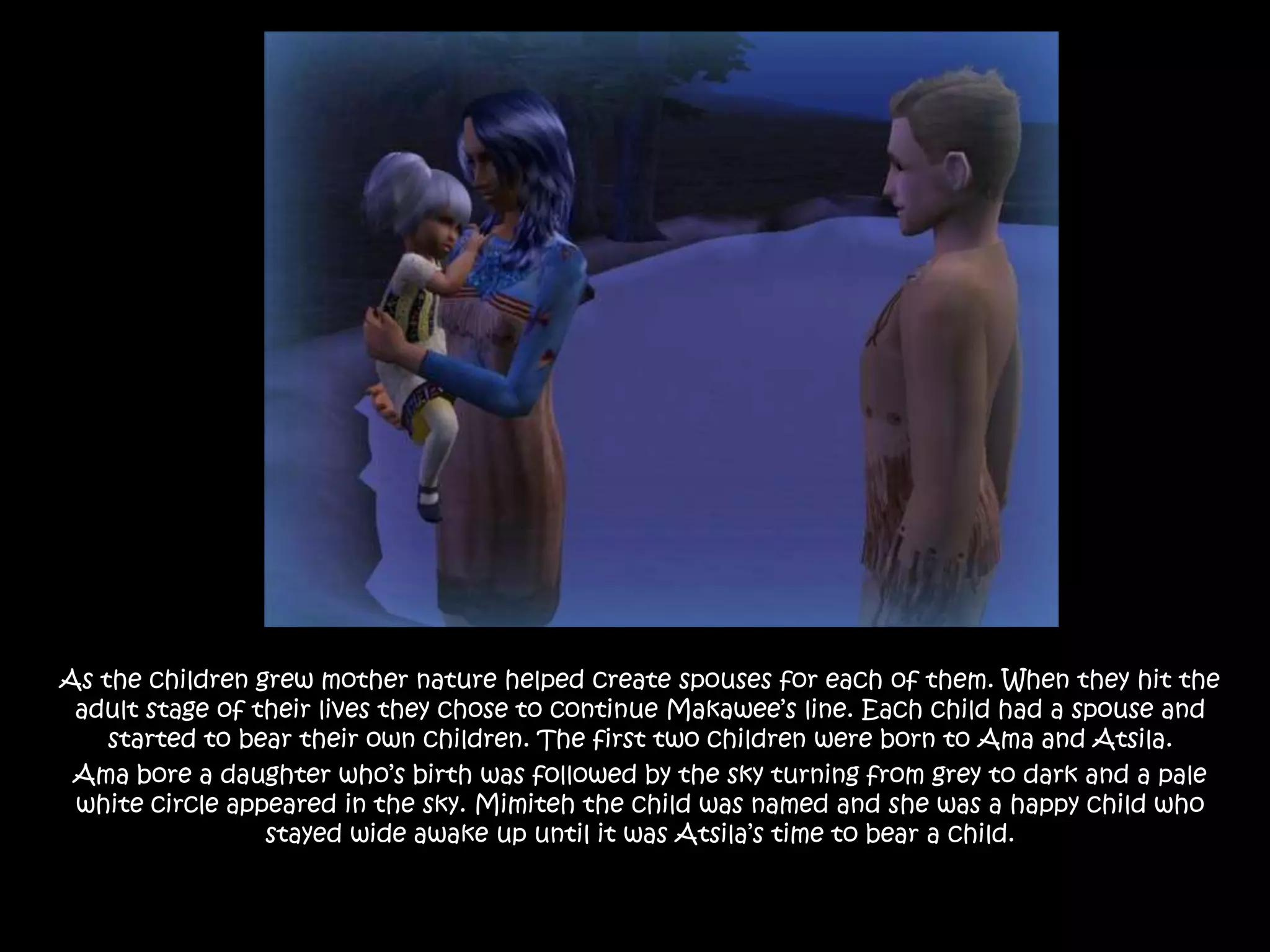 As the children grew mother nature helped create spouses for each of them. When they hit the adult stage of their lives they chose to continue Makawee’s line. Each child had a spouse and started to bear their own children. The first two children were born to Ama and Atsila.Ama bore a daughter who’s birth was followed by the sky turning from grey to dark and a pale white circle appeared in the sky. Mimiteh the child was named and she was a happy child who stayed wide awake up until it was Atsila’s time to bear a child. 