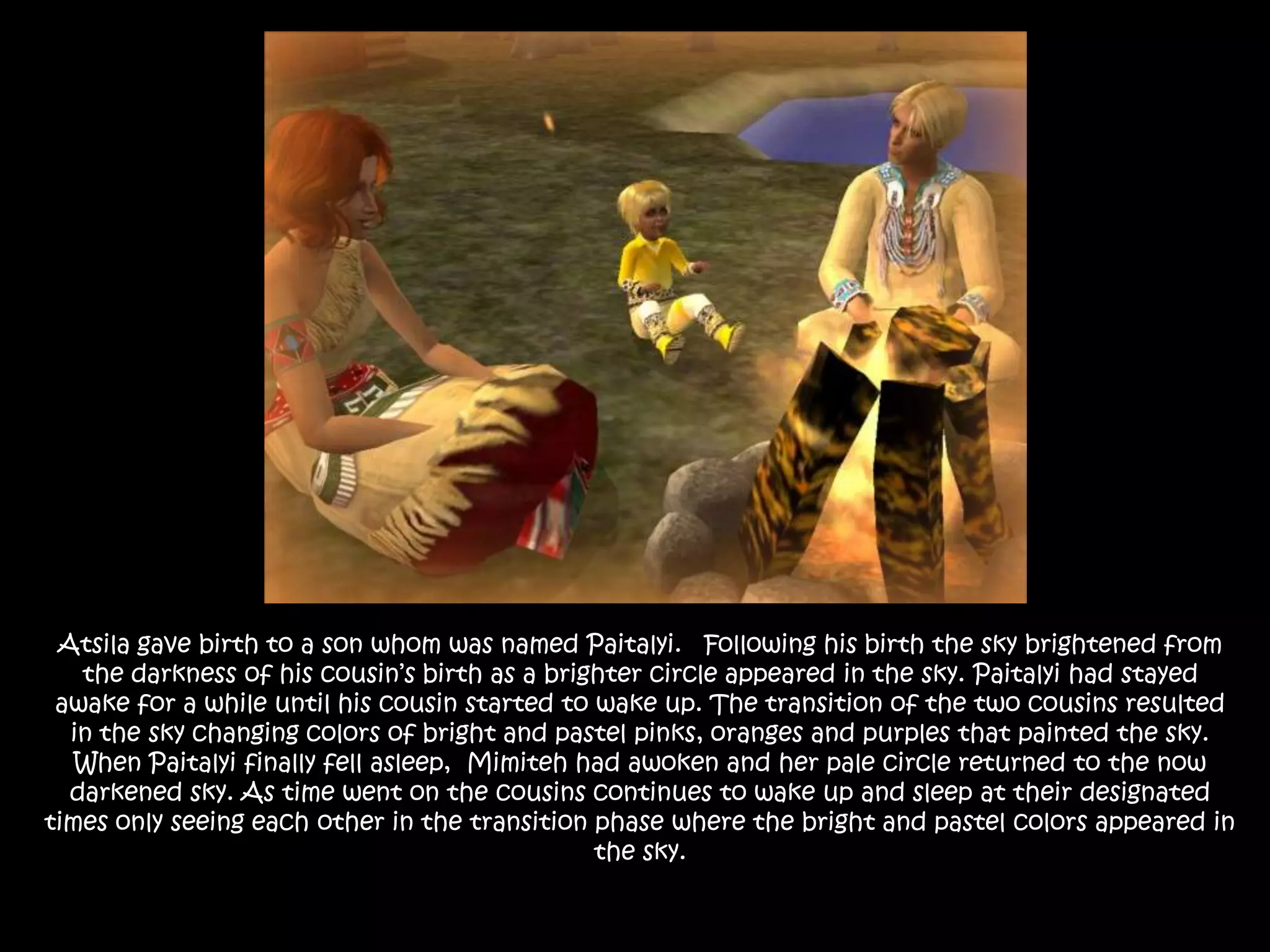 Atsila gave birth to a son whom was named Paitalyi.   Following his birth the sky brightened from the darkness of his cousin’s birth as a brighter circle appeared in the sky. Paitalyi had stayed awake for a while until his cousin started to wake up. The transition of the two cousins resulted in the sky changing colors of bright and pastel pinks, oranges and purples that painted the sky. When Paitalyi finally fell asleep,  Mimiteh had awoken and her pale circle returned to the now darkened sky. As time went on the cousins continues to wake up and sleep at their designated times only seeing each other in the transition phase where the bright and pastel colors appeared in the sky. 