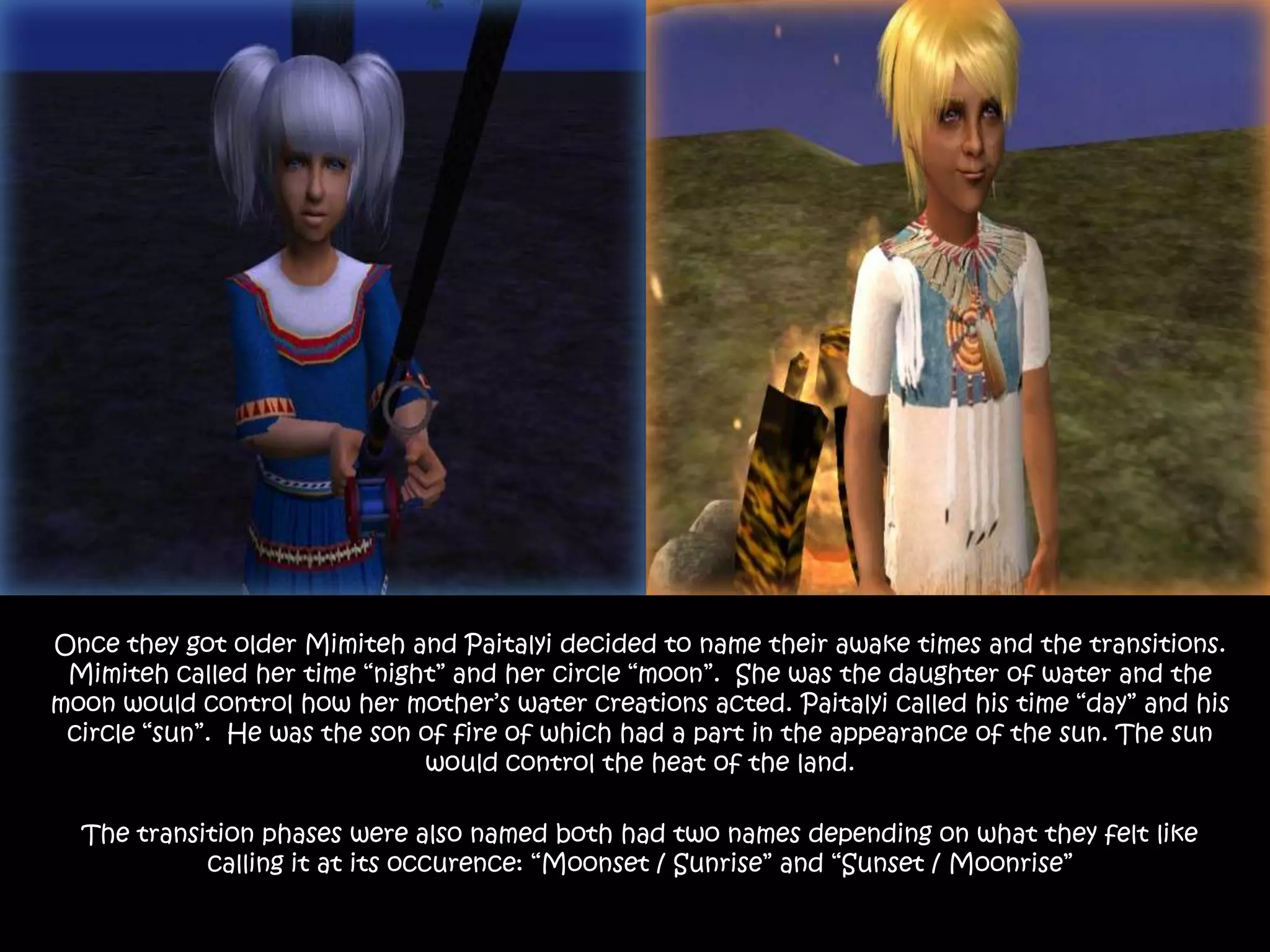 Once they got older Mimiteh and Paitalyi decided to name their awake times and the transitions. Mimiteh called her time “night” and her circle “moon”.  She was the daughter of water and the moon would control how her mother’s water creations acted. Paitalyi called his time “day” and his circle “sun”.  He was the son of fire of which had a part in the appearance of the sun. The sun would control the heat of the land. The transition phases were also named both had two names depending on what they felt like calling it at its occurence: “Moonset / Sunrise” and “Sunset / Moonrise”