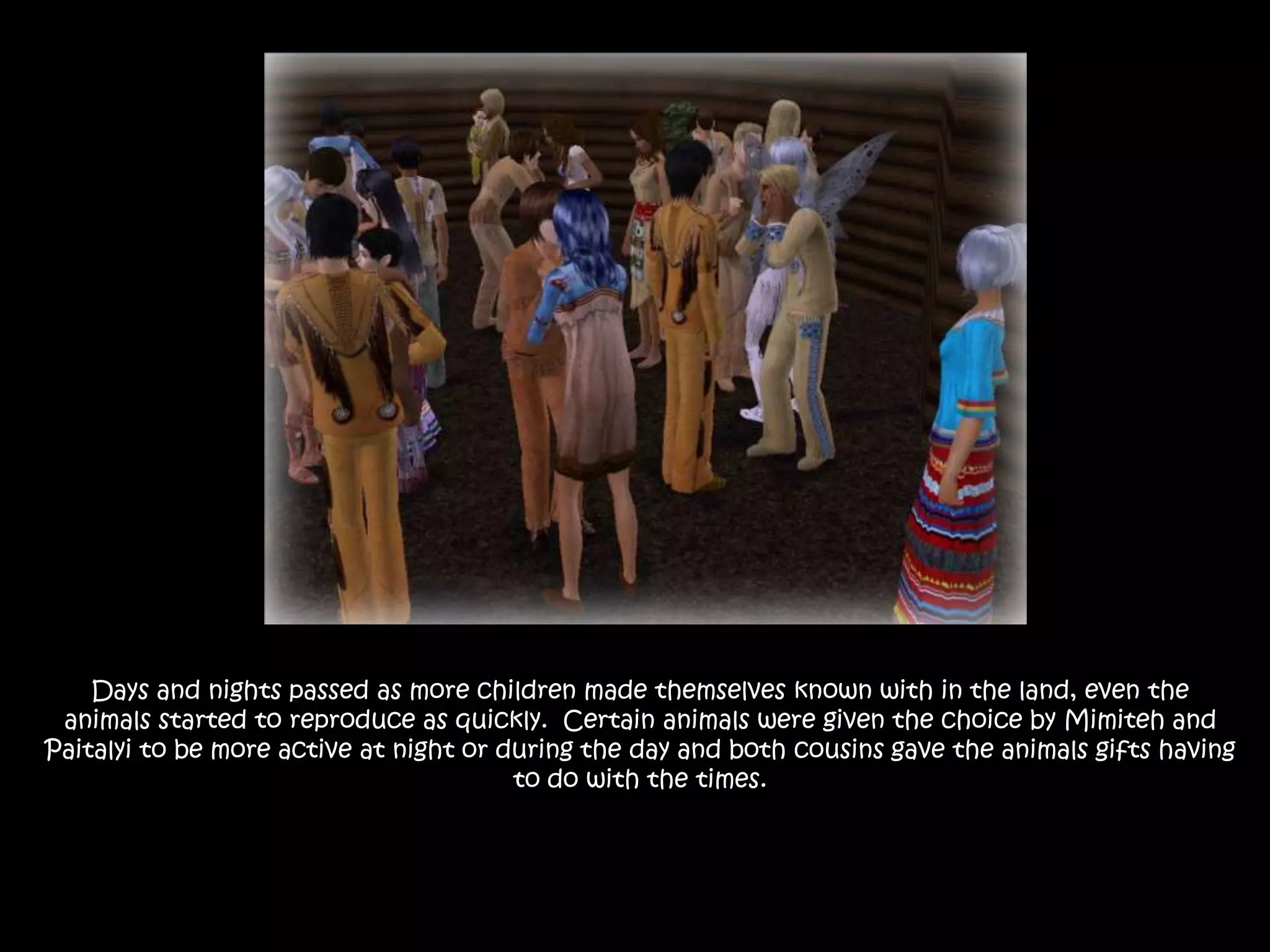 Days and nights passed as more children made themselves known with in the land, even the animals started to reproduce as quickly.  Certain animals were given the choice by Mimiteh and Paitalyi to be more active at night or during the day and both cousins gave the animals gifts having to do with the times.