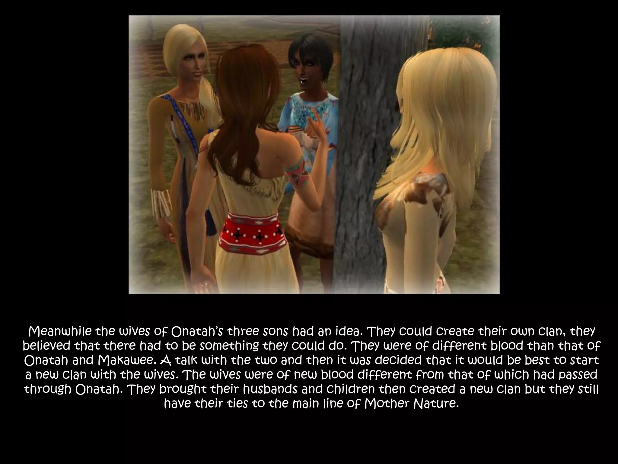 Meanwhile the wives of Onatah’s three sons had an idea. They could create their own clan, they believed that there had to be something they could do. They were of different blood than that of Onatah and Makawee. A talk with the two and then it was decided that it would be best to start a new clan with the wives. The wives were of new blood different from that of which had passed through Onatah. They brought their husbands and children then created a new clan but they still have their ties to the main line of Mother Nature.