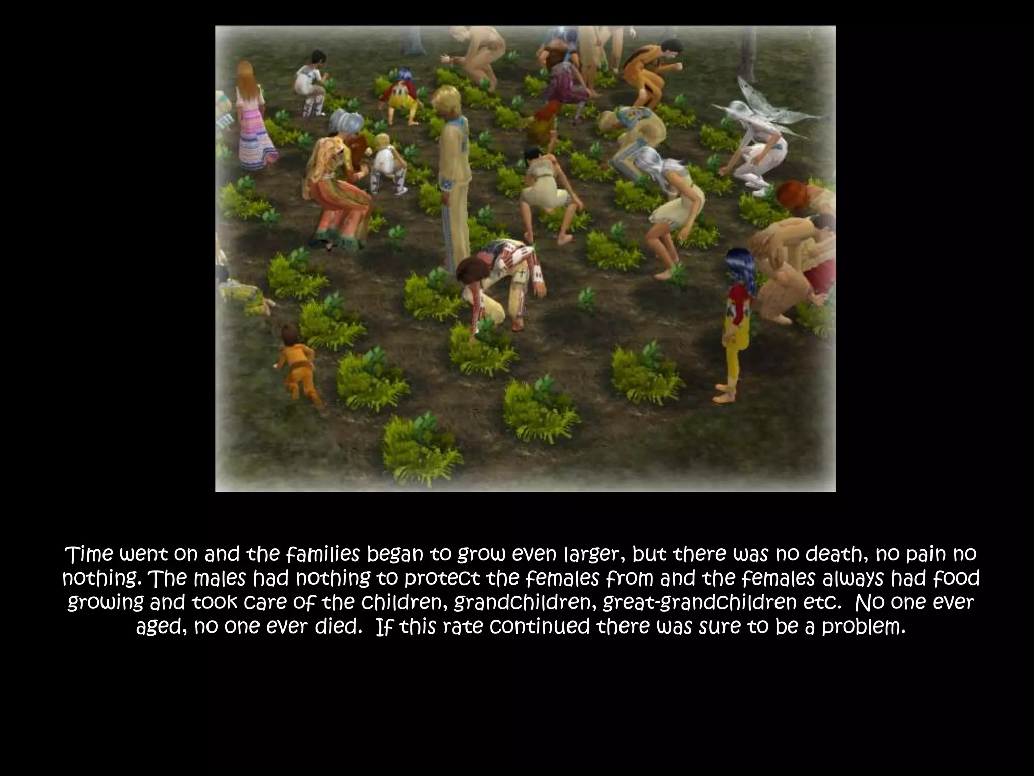 Time went on and the families began to grow even larger, but there was no death, no pain no nothing. The males had nothing to protect the females from and the females always had food growing and took care of the children, grandchildren, great-grandchildren etc.  No one ever aged, no one ever died.  If this rate continued there was sure to be a problem.
