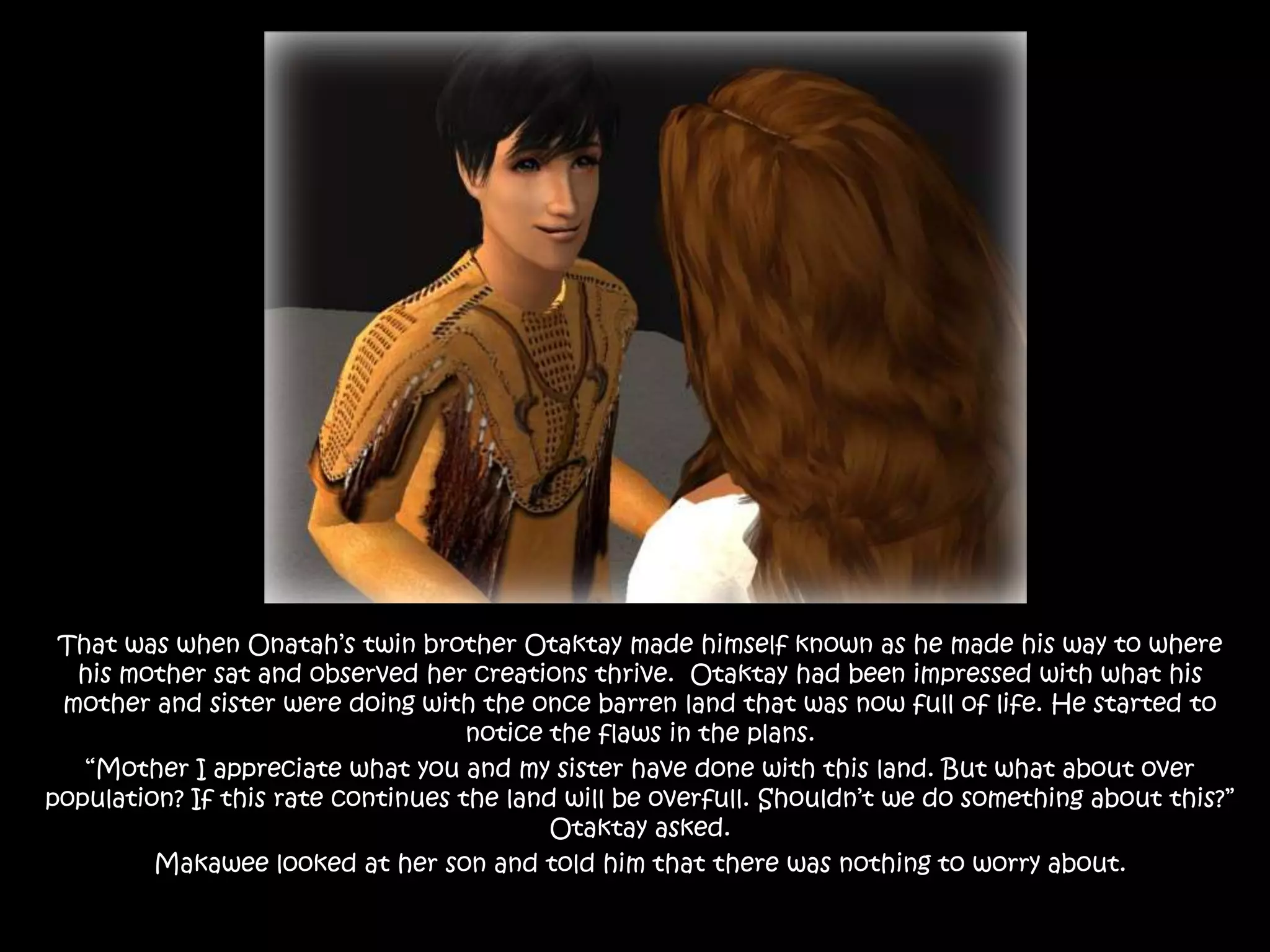 That was when Onatah’s twin brother Otaktay made himself known as he made his way to where his mother sat and observed her creations thrive.  Otaktay had been impressed with what his mother and sister were doing with the once barren land that was now full of life. He started to notice the flaws in the plans.“Mother I appreciate what you and my sister have done with this land. But what about over population? If this rate continues the land will be overfull. Shouldn’t we do something about this?” Otaktay asked.Makawee looked at her son and told him that there was nothing to worry about.