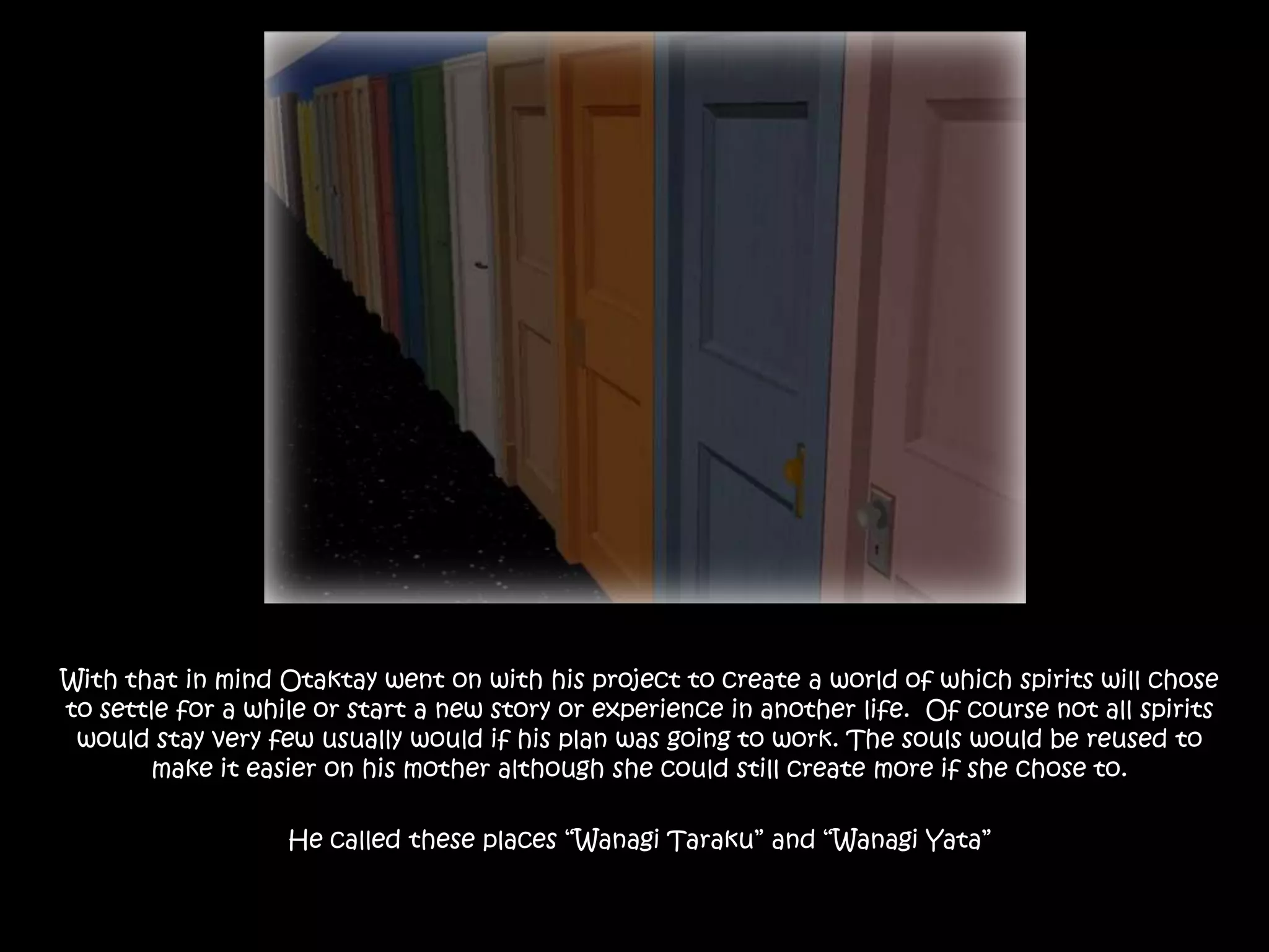 With that in mind Otaktay went on with his project to create a world of which spirits will chose to settle for a while or start a new story or experience in another life.  Of course not all spirits would stay very few usually would if his plan was going to work. The souls would be reused to make it easier on his mother although she could still create more if she chose to.He called these places “Wanagi Taraku” and “Wanagi Yata” 