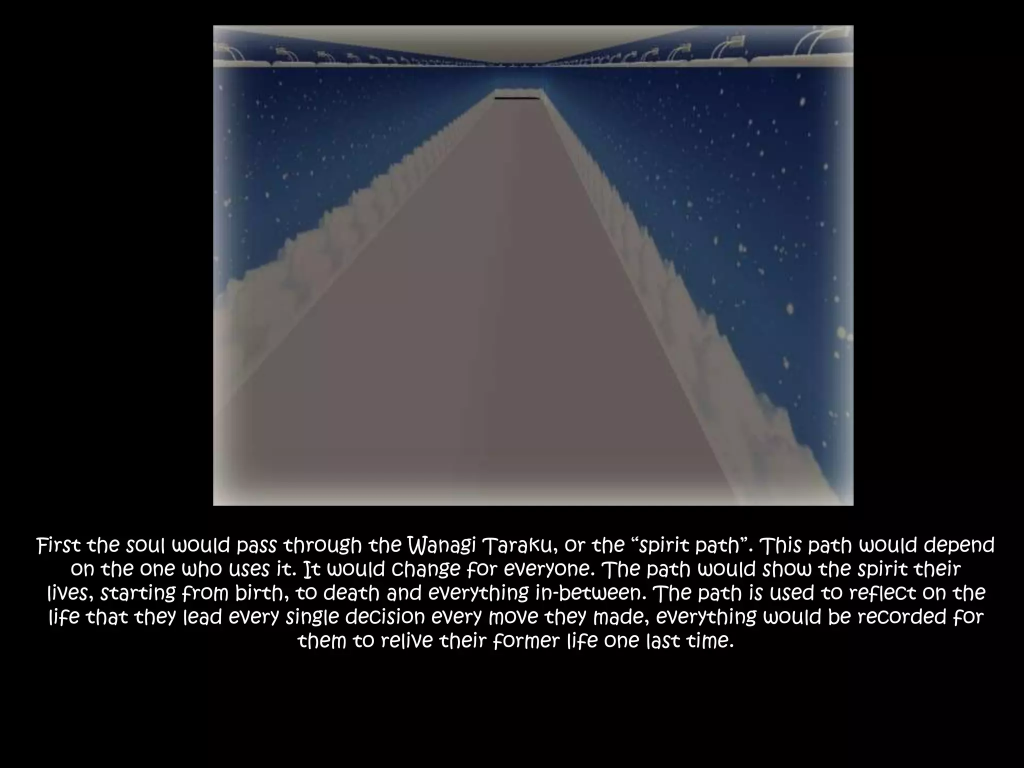 First the soul would pass through the Wanagi Taraku, or the “spirit path”. This path would depend on the one who uses it. It would change for everyone. The path would show the spirit their lives, starting from birth, to death and everything in-between. The path is used to reflect on the life that they lead every single decision every move they made, everything would be recorded for them to relive their former life one last time.