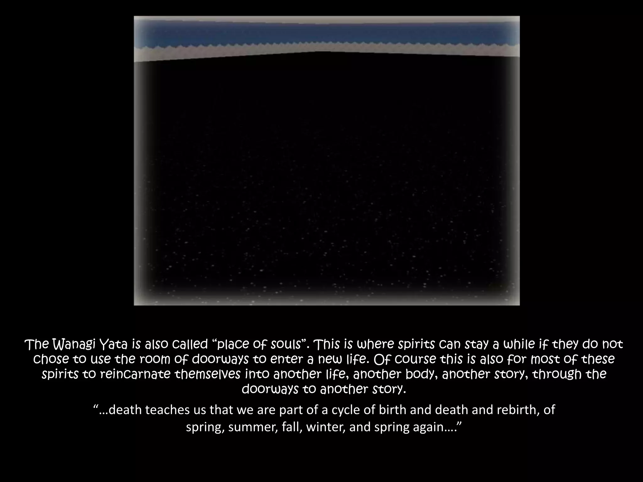 The Wanagi Yata is also called “place of souls”. This is where spirits can stay a while if they do not chose to use the room of doorways to enter a new life. Of course this is also for most of these spirits to reincarnate themselves into another life, another body, another story, through the doorways to another story.“…death teaches us that we are part of a cycle of birth and death and rebirth, of spring, summer, fall, winter, and spring again….”