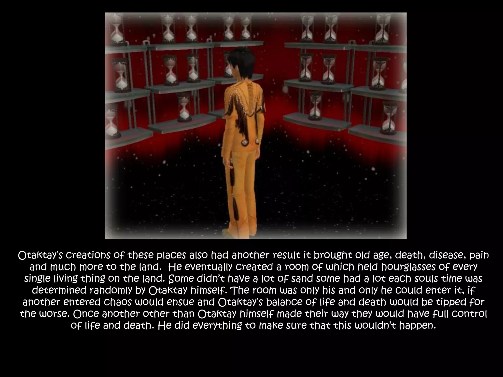 Otaktay’s creations of these places also had another result it brought old age, death, disease, pain and much more to the land.  He eventually created a room of which held hourglasses of every single living thing on the land. Some didn’t have a lot of sand some had a lot each souls time was determined randomly by Otaktay himself. The room was only his and only he could enter it, if another entered chaos would ensue and Otaktay’s balance of life and death would be tipped for the worse. Once another other than Otaktay himself made their way they would have full control of life and death. He did everything to make sure that this wouldn’t happen.
