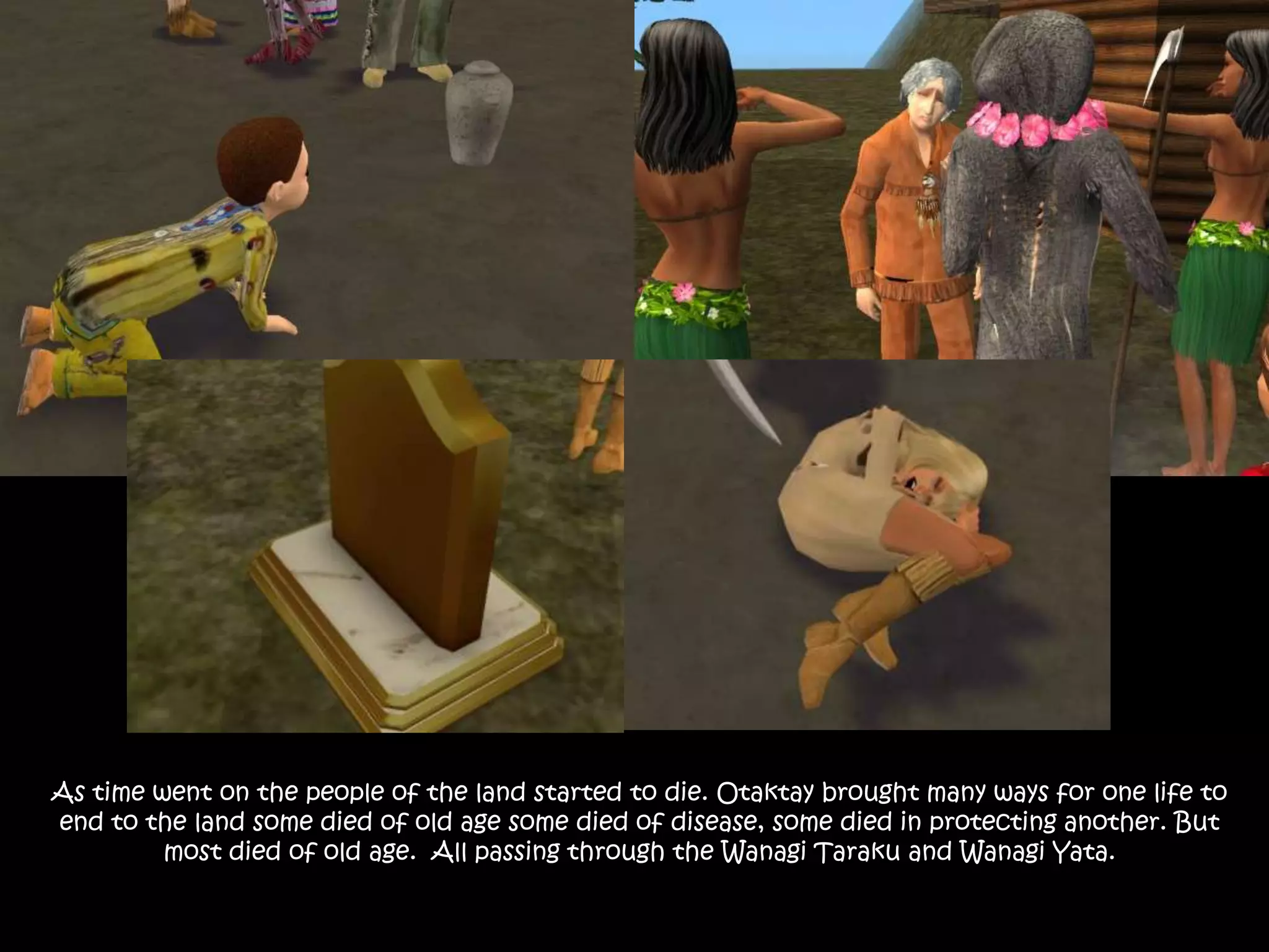 As time went on the people of the land started to die. Otaktay brought many ways for one life to end to the land some died of old age some died of disease, some died in protecting another. But most died of old age.  All passing through the Wanagi Taraku and Wanagi Yata.