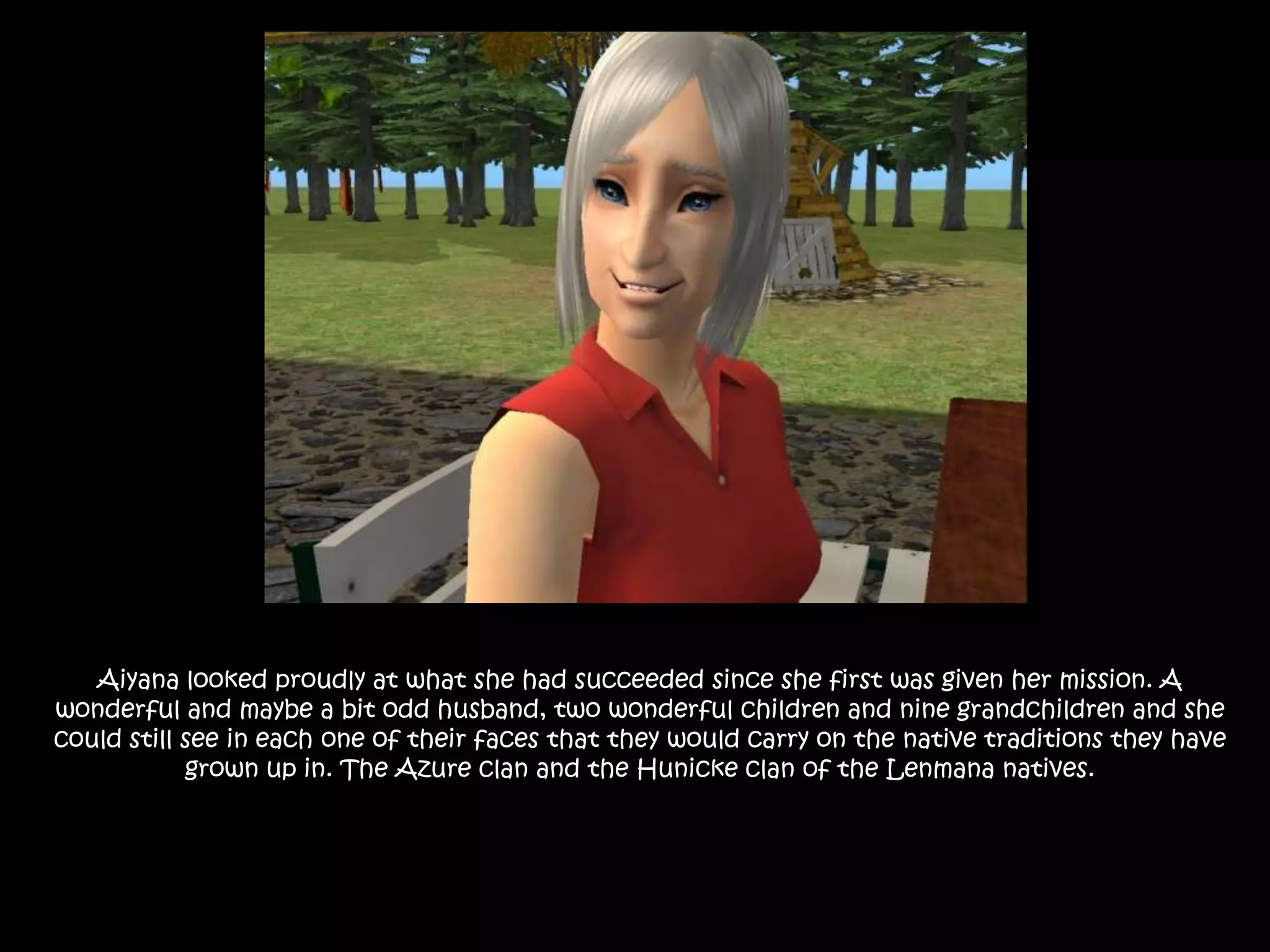 Aiyana looked proudly at what she had succeeded since she first was given her mission. A wonderful and maybe a bit odd husband, two wonderful children and nine grandchildren and she could still see in each one of their faces that they would carry on the native traditions they have grown up in. The Azure clan and the Hunicke clan of the Lenmana natives. 