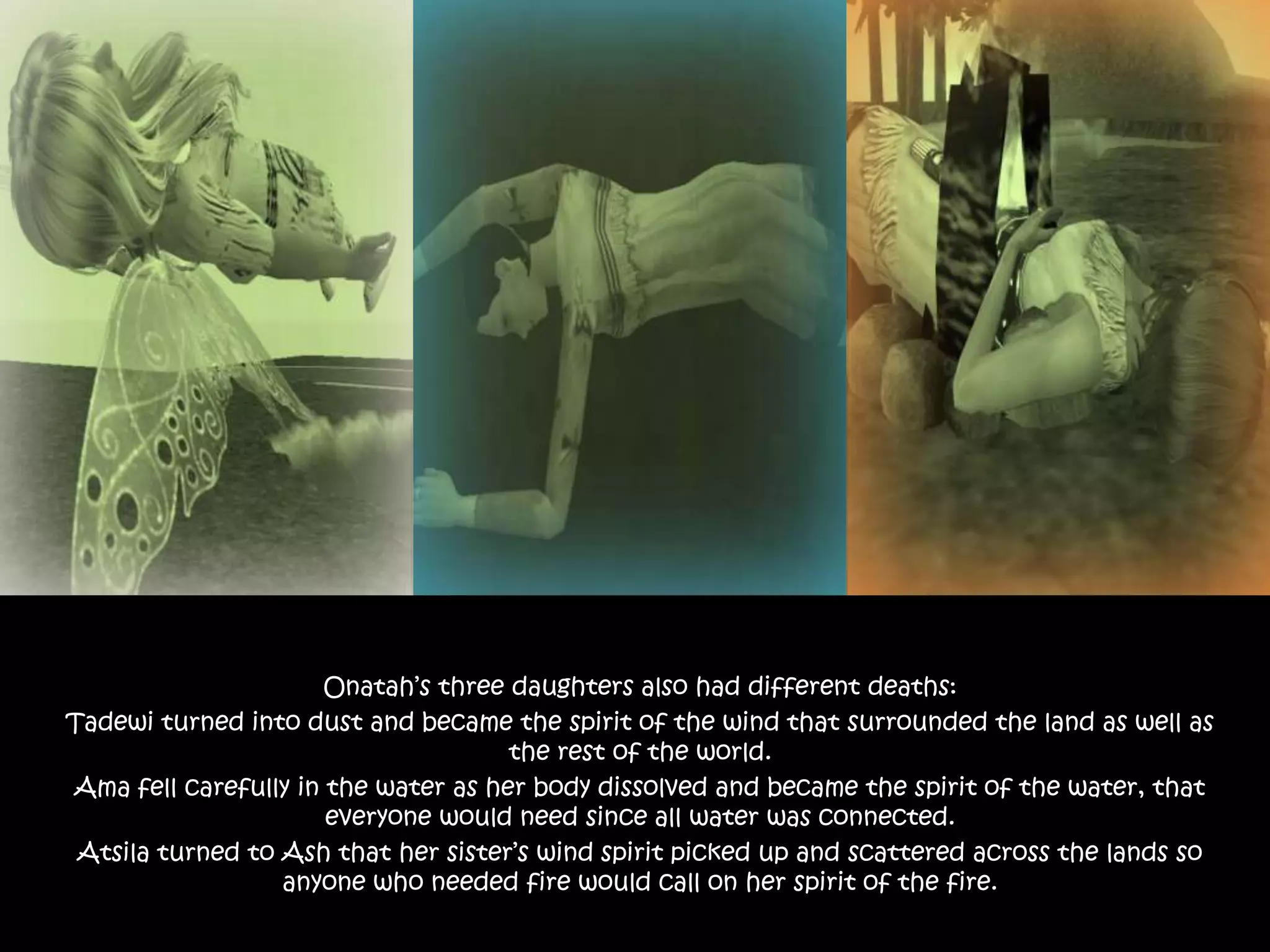 Onatah’s three daughters also had different deaths:Tadewi turned into dust and became the spirit of the wind that surrounded the land as well as the rest of the world.Ama fell carefully in the water as her body dissolved and became the spirit of the water, that everyone would need since all water was connected.Atsila turned to Ash that her sister’s wind spirit picked up and scattered across the lands so anyone who needed fire would call on her spirit of the fire.
