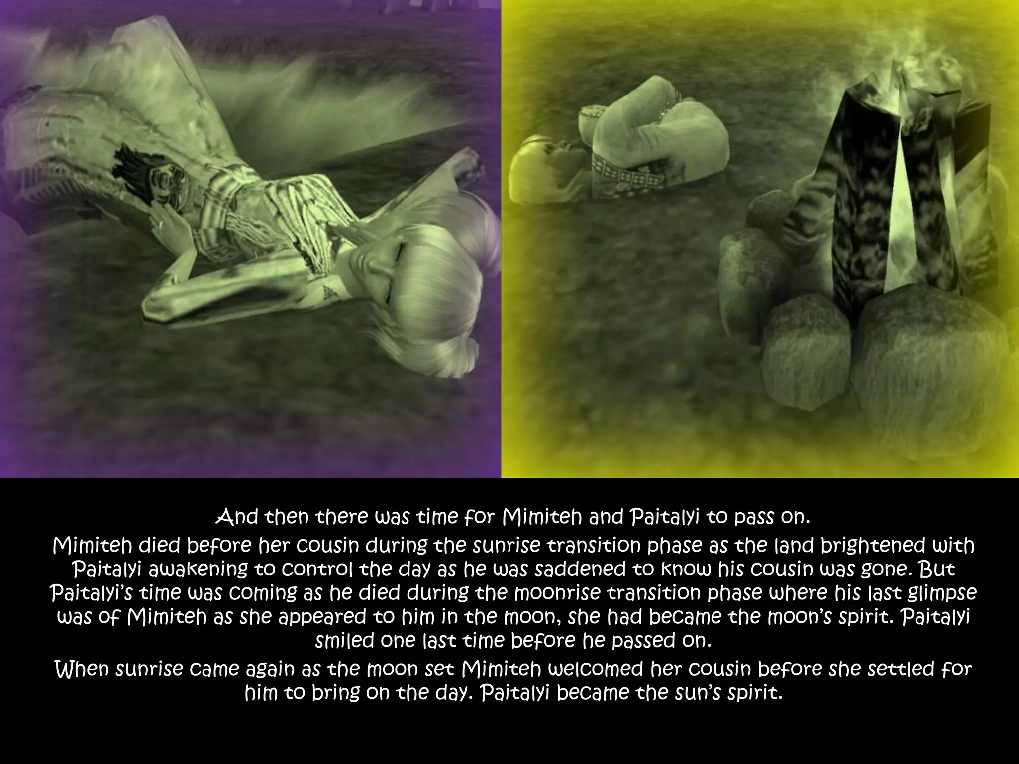 And then there was time for Mimiteh and Paitalyi to pass on.Mimiteh died before her cousin during the sunrise transition phase as the land brightened with Paitalyi awakening to control the day as he was saddened to know his cousin was gone. But Paitalyi’s time was coming as he died during the moonrise transition phase where his last glimpse was of Mimiteh as she appeared to him in the moon, she had became the moon’s spirit. Paitalyi smiled one last time before he passed on. When sunrise came again as the moon set Mimiteh welcomed her cousin before she settled for him to bring on the day. Paitalyi became the sun’s spirit.