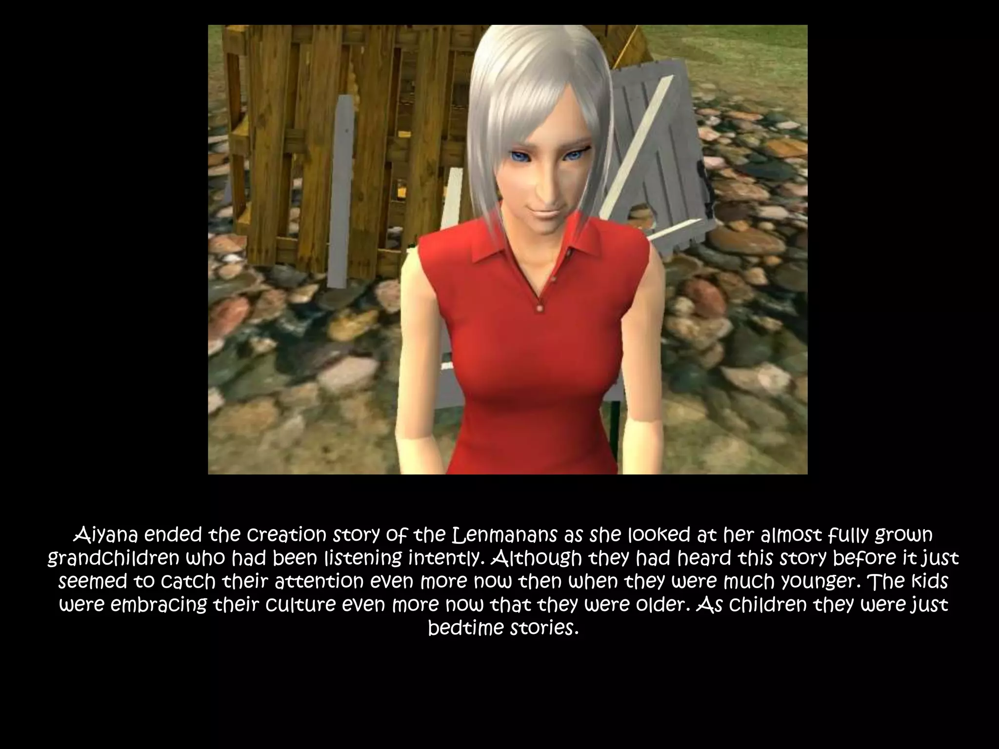 Aiyana ended the creation story of the Lenmanans as she looked at her almost fully grown grandchildren who had been listening intently. Although they had heard this story before it just seemed to catch their attention even more now then when they were much younger. The kids were embracing their culture even more now that they were older. As children they were just bedtime stories.