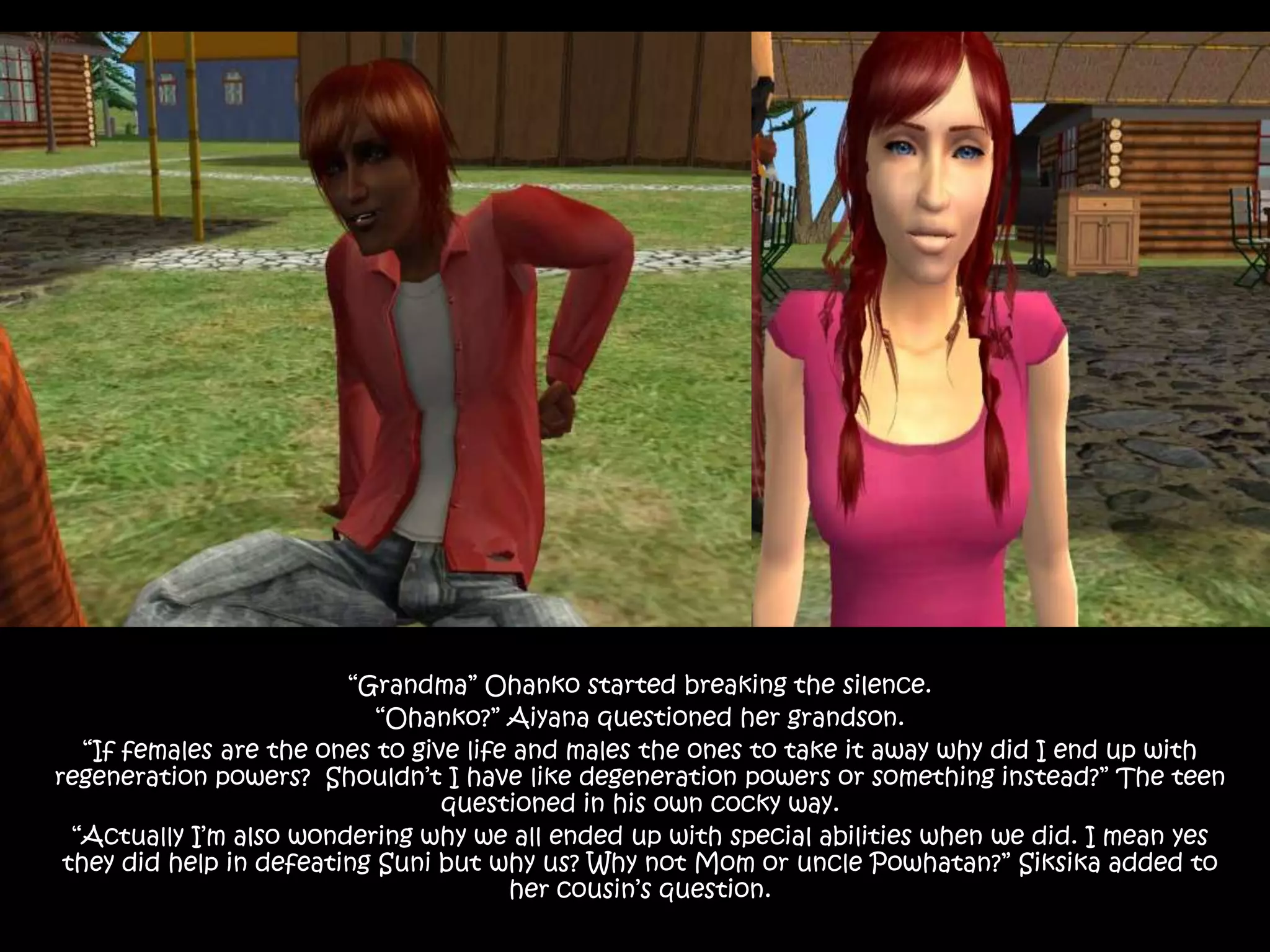 “Grandma” Ohanko started breaking the silence.“Ohanko?” Aiyana questioned her grandson.“If females are the ones to give life and males the ones to take it away why did I end up with regeneration powers?  Shouldn’t I have like degeneration powers or something instead?” The teen questioned in his own cocky way.“Actually I’m also wondering why we all ended up with special abilities when we did. I mean yes they did help in defeating Suni but why us? Why not Mom or uncle Powhatan?” Siksika added to her cousin’s question.