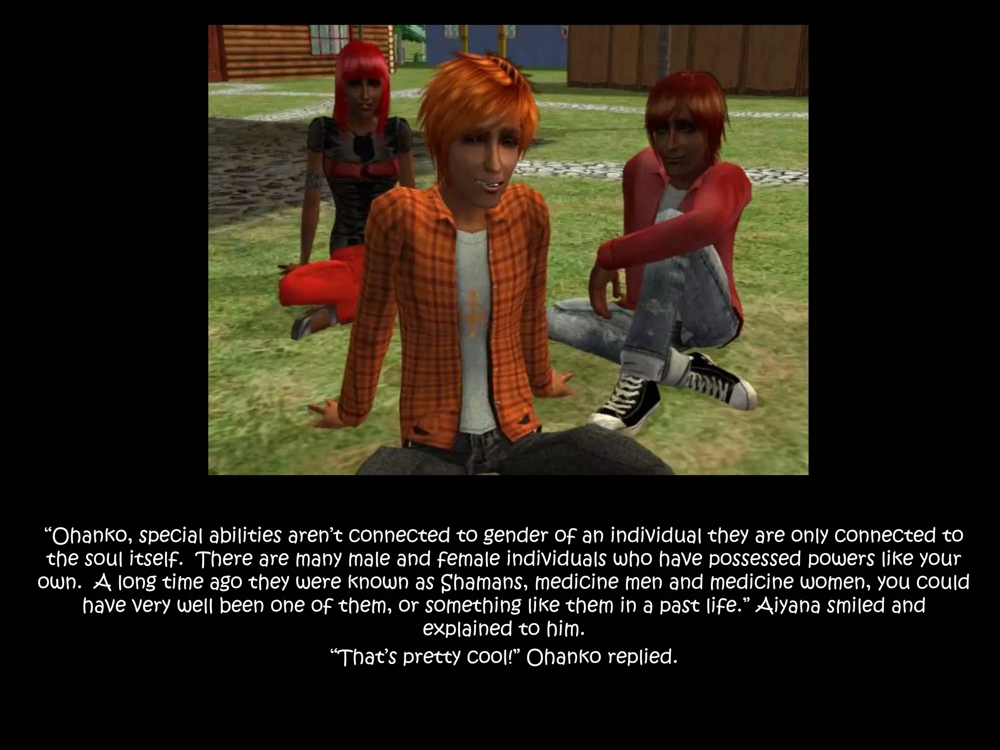 “Ohanko, special abilities aren’t connected to gender of an individual they are only connected to the soul itself.  There are many male and female individuals who have possessed powers like your own.  A long time ago they were known as Shamans, medicine men and medicine women, you could have very well been one of them, or something like them in a past life.” Aiyana smiled and explained to him.“That’s pretty cool!” Ohanko replied.