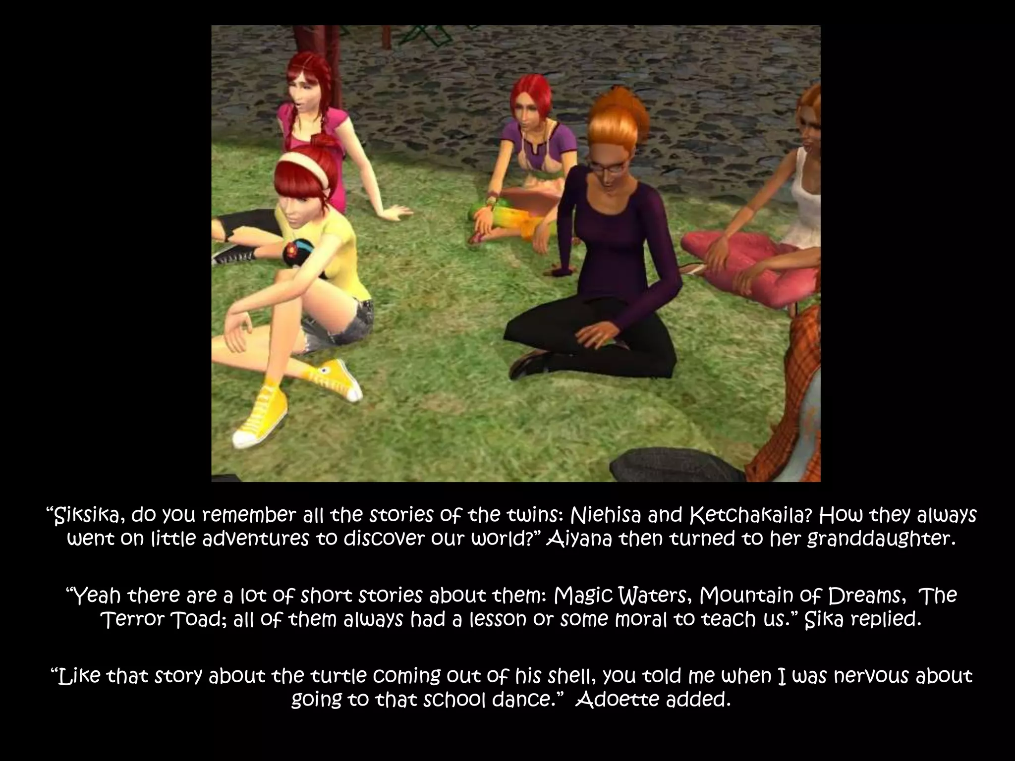 “Siksika, do you remember all the stories of the twins: Niehisa and Ketchakaila? How they always went on little adventures to discover our world?” Aiyana then turned to her granddaughter.“Yeah there are a lot of short stories about them: Magic Waters, Mountain of Dreams,  The Terror Toad; all of them always had a lesson or some moral to teach us.” Sika replied.“Like that story about the turtle coming out of his shell, you told me when I was nervous about going to that school dance.”  Adoette added.