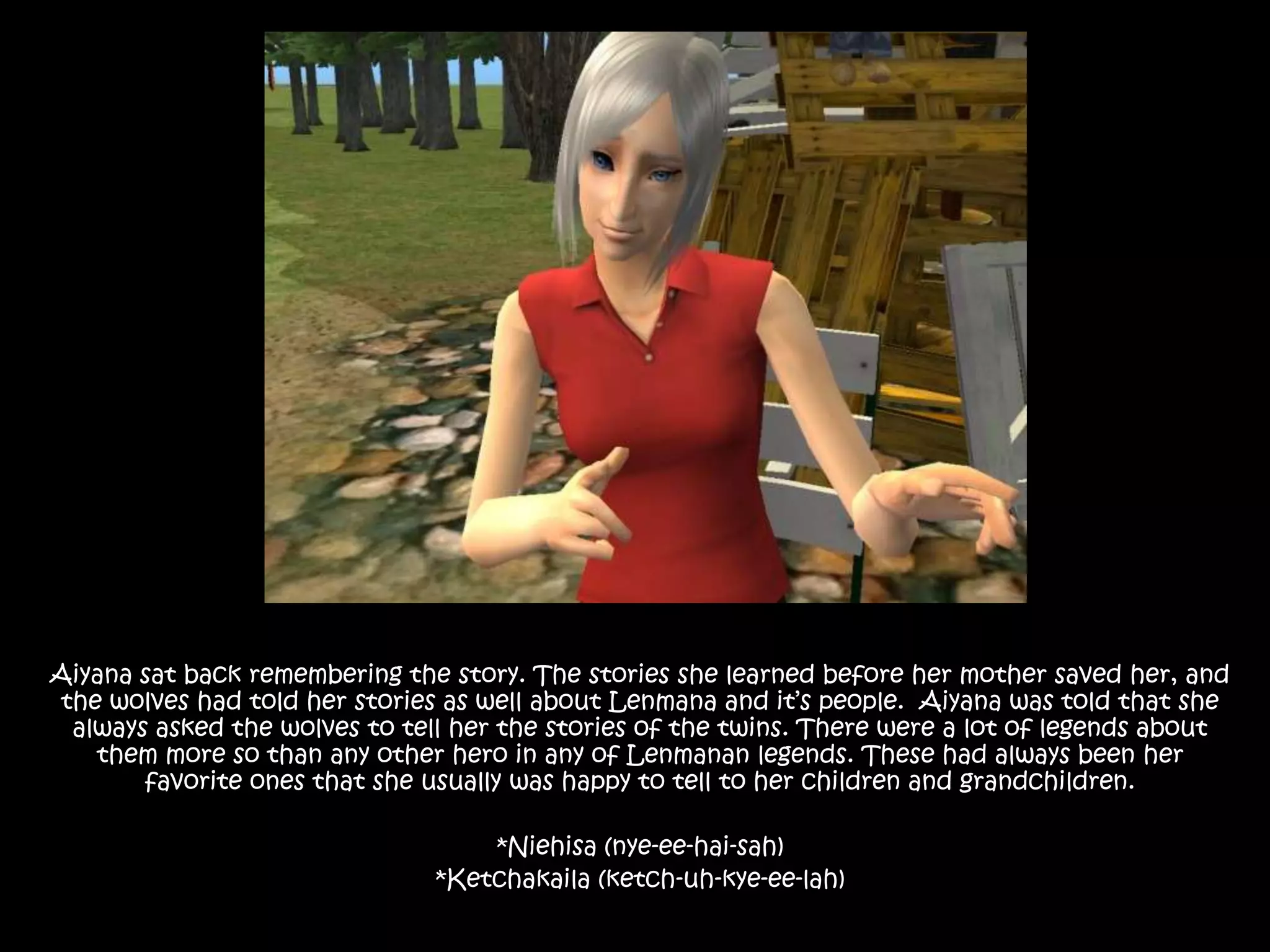 Aiyana sat back remembering the story. The stories she learned before her mother saved her, and the wolves had told her stories as well about Lenmana and it’s people.  Aiyana was told that she always asked the wolves to tell her the stories of the twins. There were a lot of legends about them more so than any other hero in any of Lenmanan legends. These had always been her favorite ones that she usually was happy to tell to her children and grandchildren.*Niehisa (nye-ee-hai-sah)*Ketchakaila (ketch-uh-kye-ee-lah) 