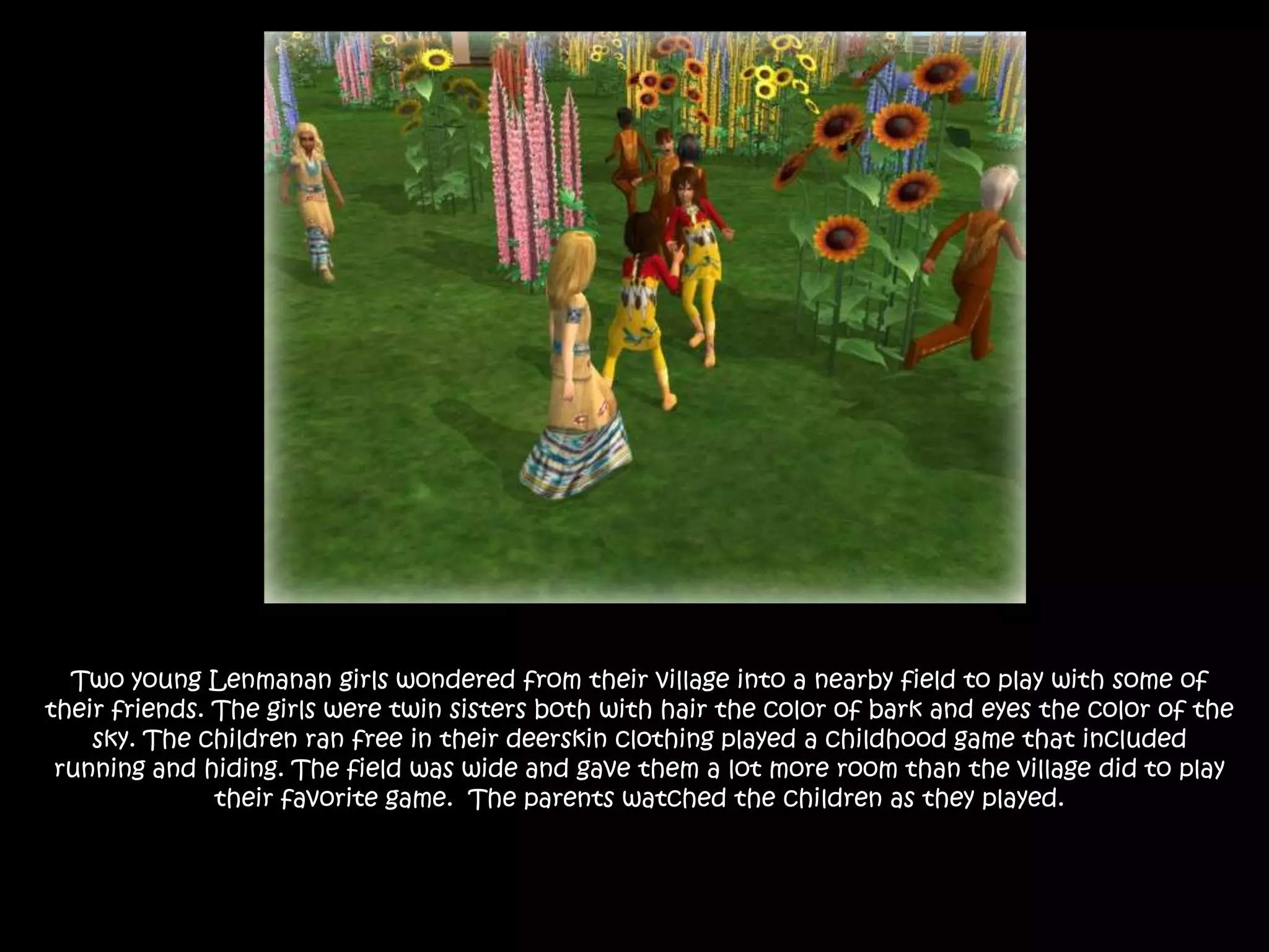 Two young Lenmanan girls wondered from their village into a nearby field to play with some of their friends. The girls were twin sisters both with hair the color of bark and eyes the color of the sky. The children ran free in their deerskin clothing played a childhood game that included running and hiding. The field was wide and gave them a lot more room than the village did to play their favorite game.  The parents watched the children as they played.