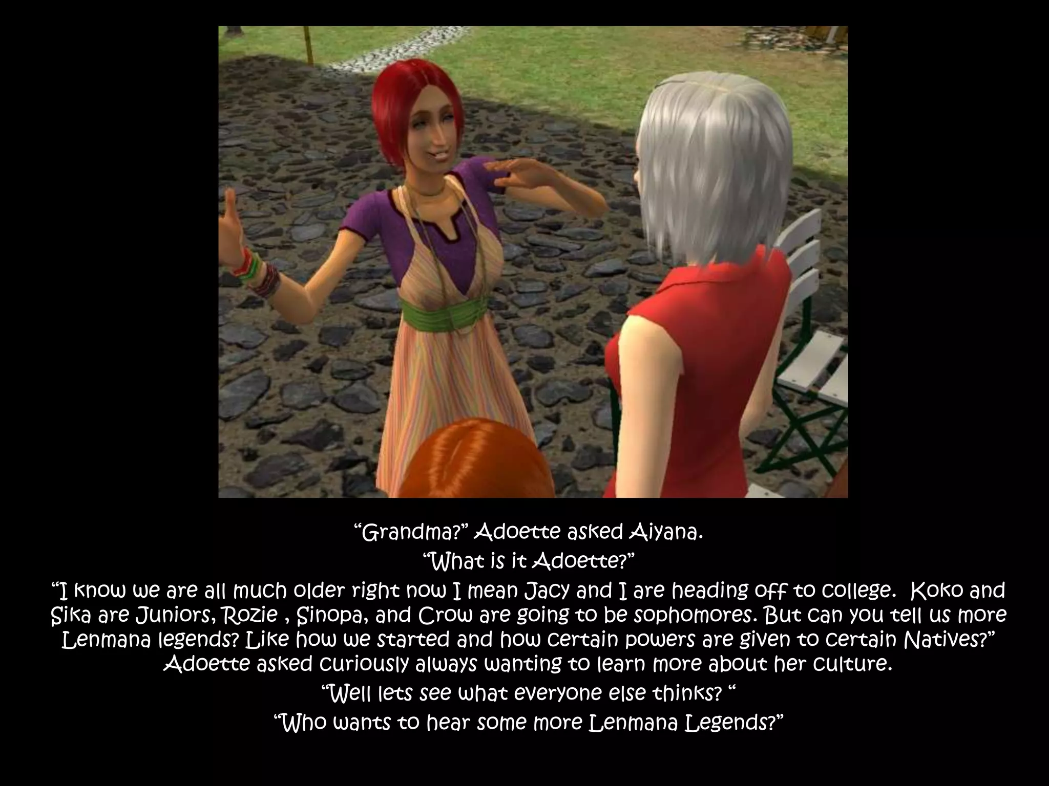 “Grandma?” Adoette asked Aiyana.“What is it Adoette?”“I know we are all much older right now I mean Jacy and I are heading off to college.  Koko and Sika are Juniors, Rozie , Sinopa, and Crow are going to be sophomores. But can you tell us more Lenmana legends? Like how we started and how certain powers are given to certain Natives?” Adoette asked curiously always wanting to learn more about her culture.“Well lets see what everyone else thinks? “ “Who wants to hear some more Lenmana Legends?”