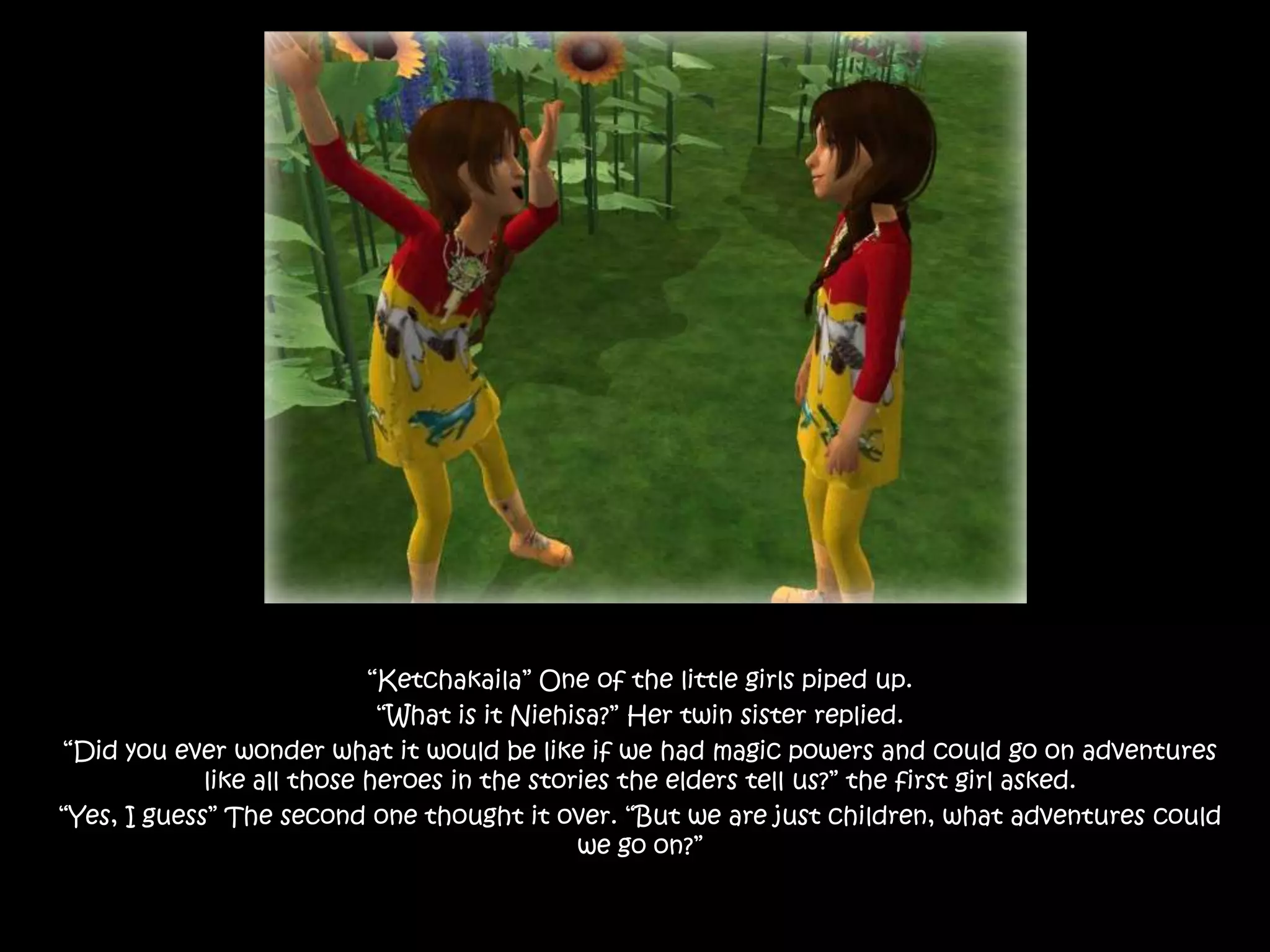 “Ketchakaila” One of the little girls piped up. “What is it Niehisa?” Her twin sister replied.“Did you ever wonder what it would be like if we had magic powers and could go on adventures like all those heroes in the stories the elders tell us?” the first girl asked.“Yes, I guess” The second one thought it over. “But we are just children, what adventures could we go on?”