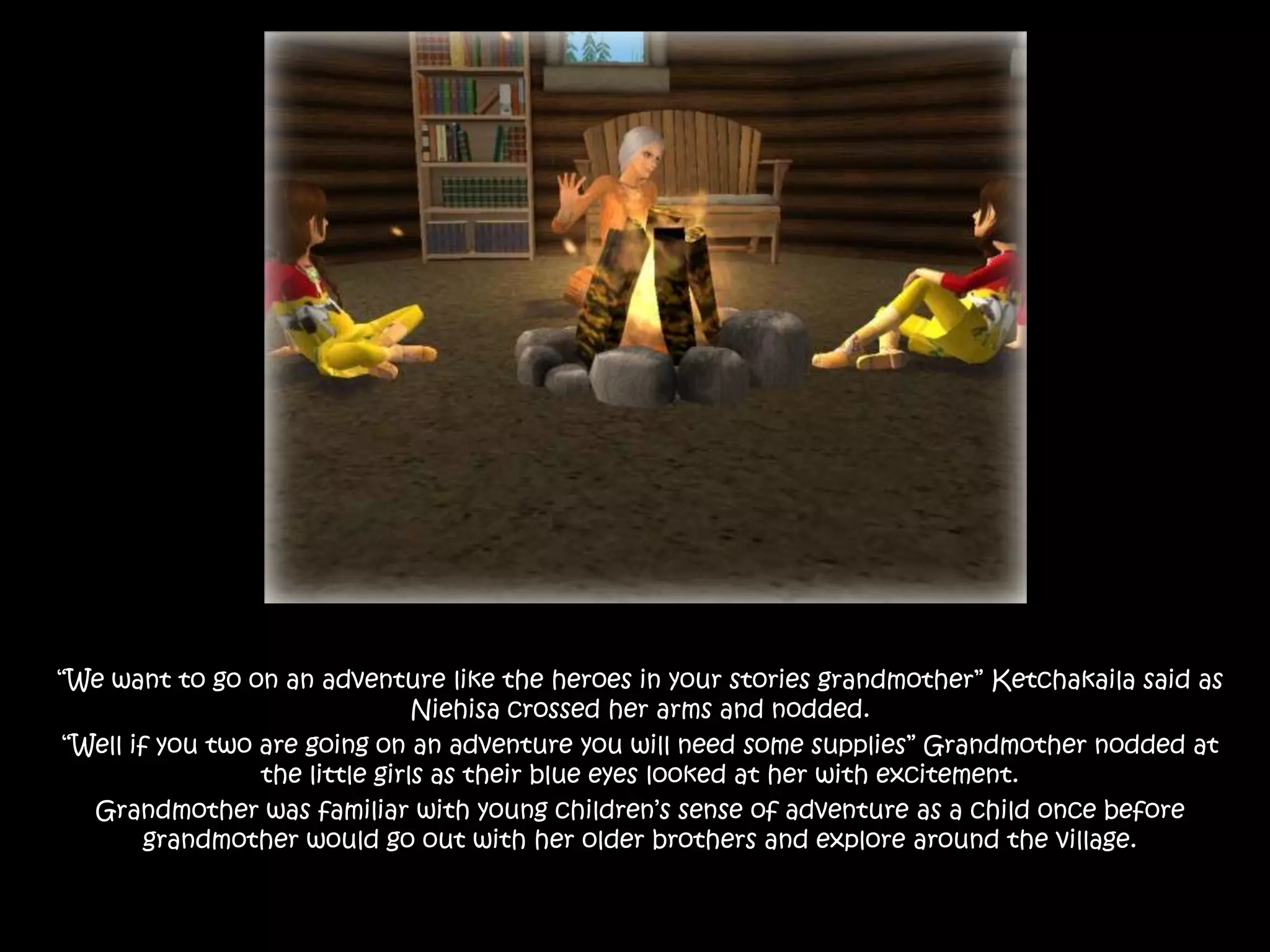 “We want to go on an adventure like the heroes in your stories grandmother” Ketchakaila said as Niehisa crossed her arms and nodded.“Well if you two are going on an adventure you will need some supplies” Grandmother nodded at the little girls as their blue eyes looked at her with excitement. Grandmother was familiar with young children’s sense of adventure as a child once before grandmother would go out with her older brothers and explore around the village.