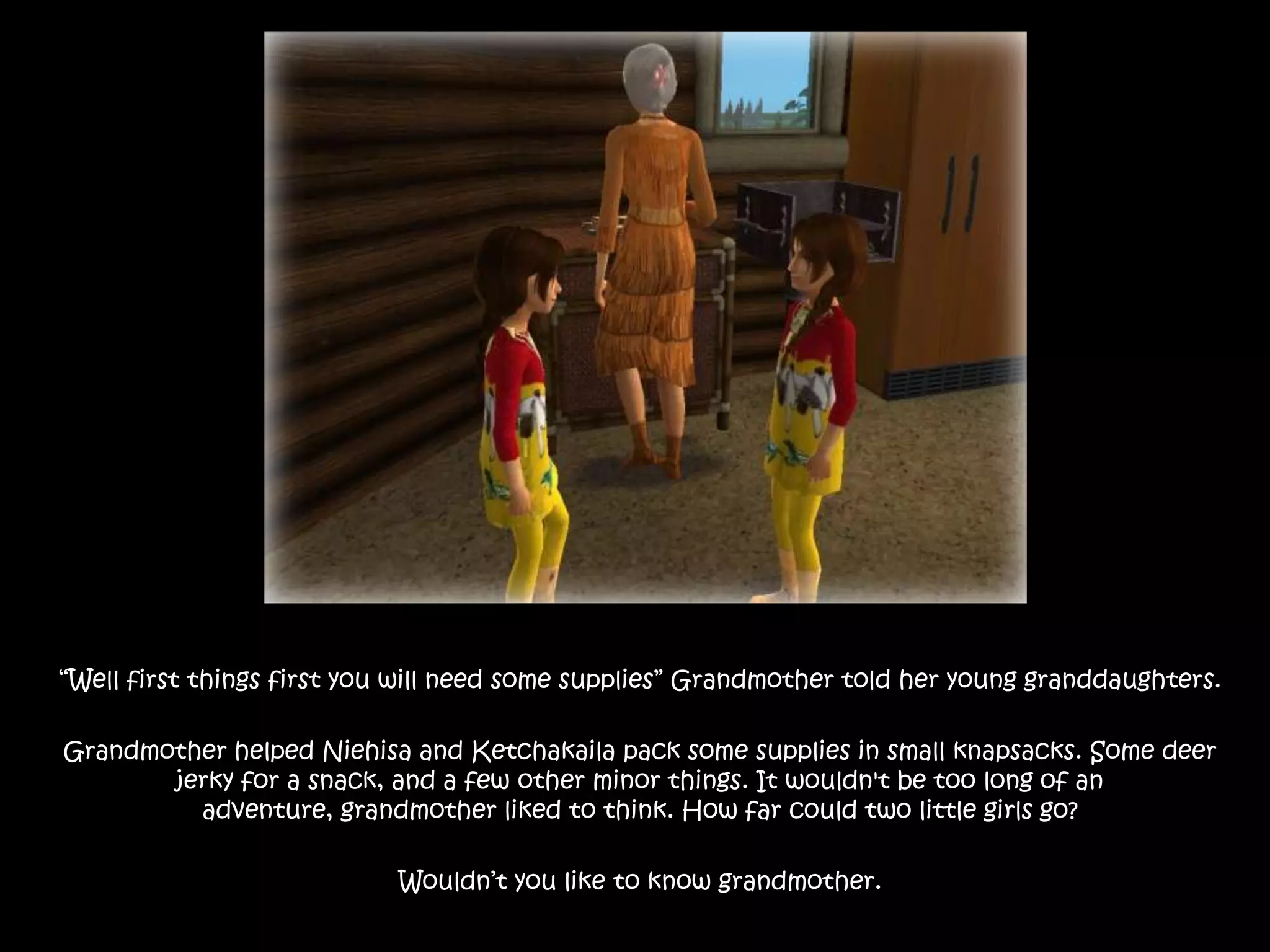 “Well first things first you will need some supplies” Grandmother told her young granddaughters.Grandmother helped Niehisa and Ketchakaila pack some supplies in small knapsacks. Some deer jerky for a snack, and a few other minor things. It wouldn't be too long of an adventure, grandmother liked to think. How far could two little girls go?Wouldn’t you like to know grandmother.