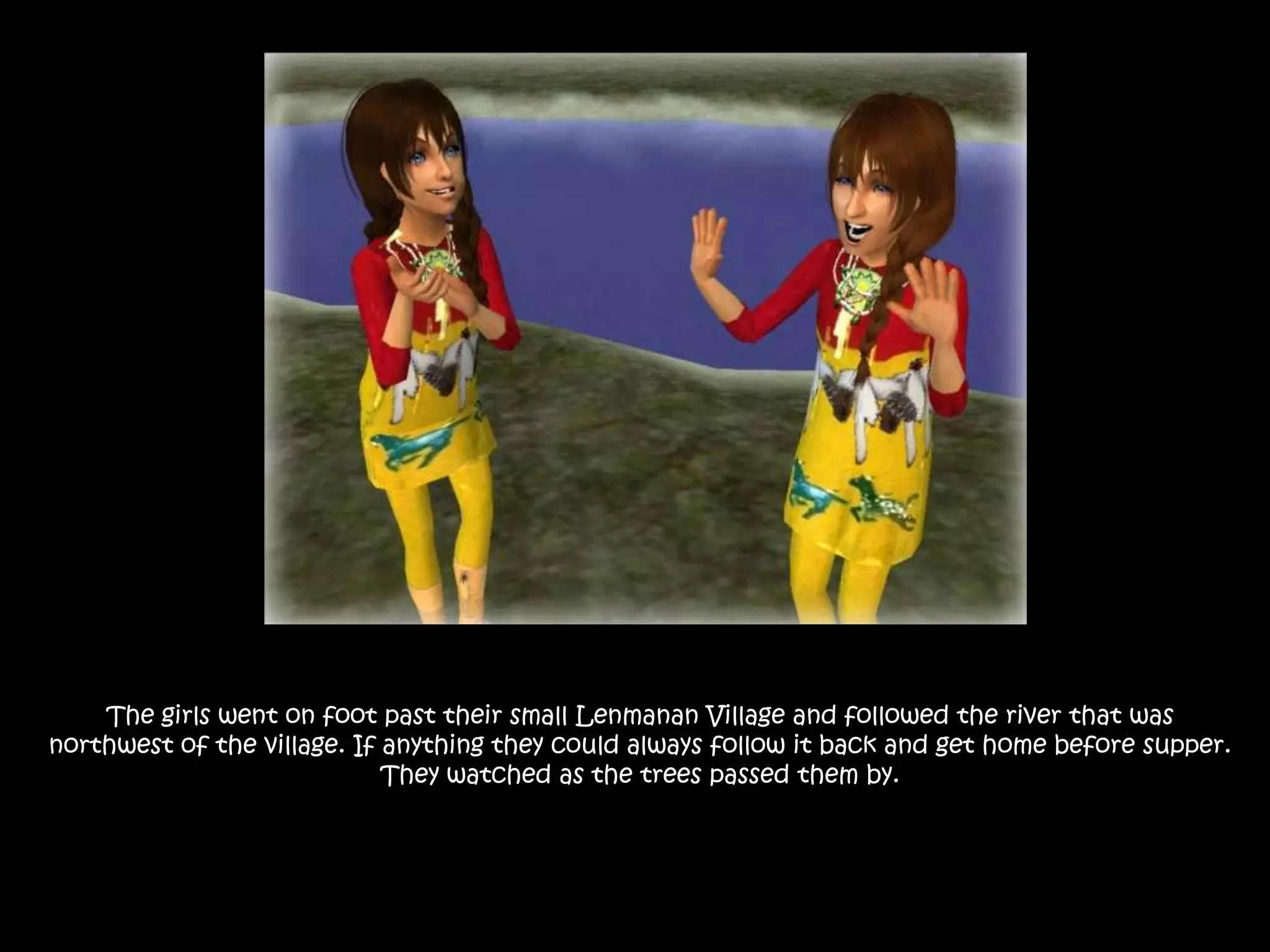 The girls went on foot past their small Lenmanan Village and followed the river that was northwest of the village. If anything they could always follow it back and get home before supper. They watched as the trees passed them by.