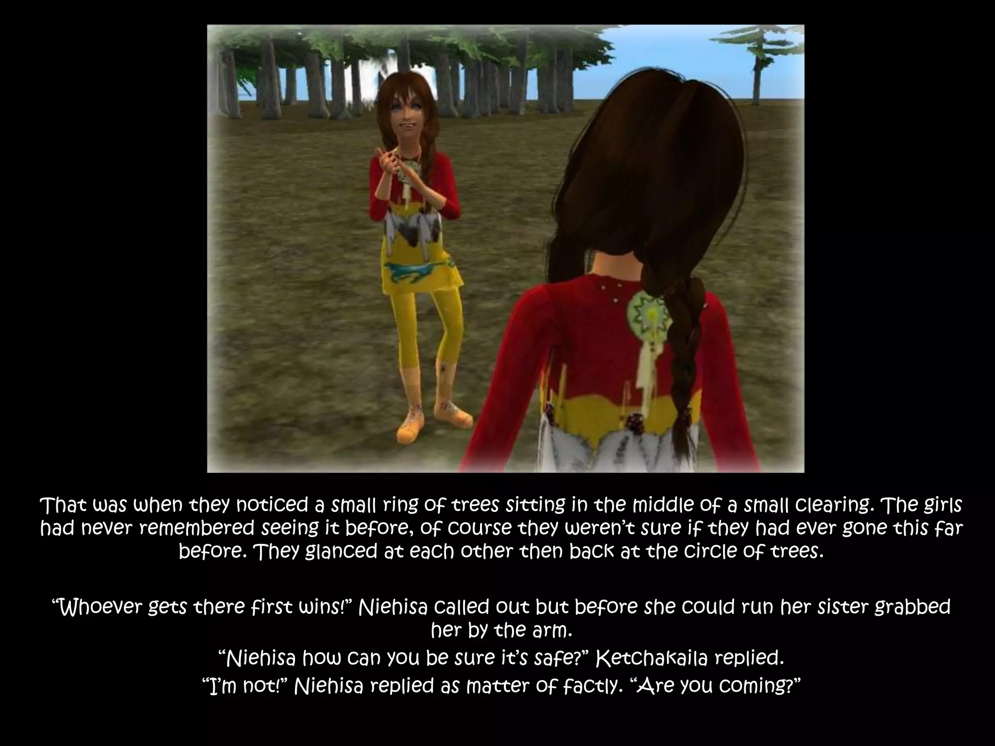 That was when they noticed a small ring of trees sitting in the middle of a small clearing. The girls had never remembered seeing it before, of course they weren’t sure if they had ever gone this far before. They glanced at each other then back at the circle of trees.“Whoever gets there first wins!” Niehisa called out but before she could run her sister grabbed her by the arm.“Niehisa how can you be sure it’s safe?” Ketchakaila replied.“I’m not!” Niehisa replied as matter of factly. “Are you coming?”