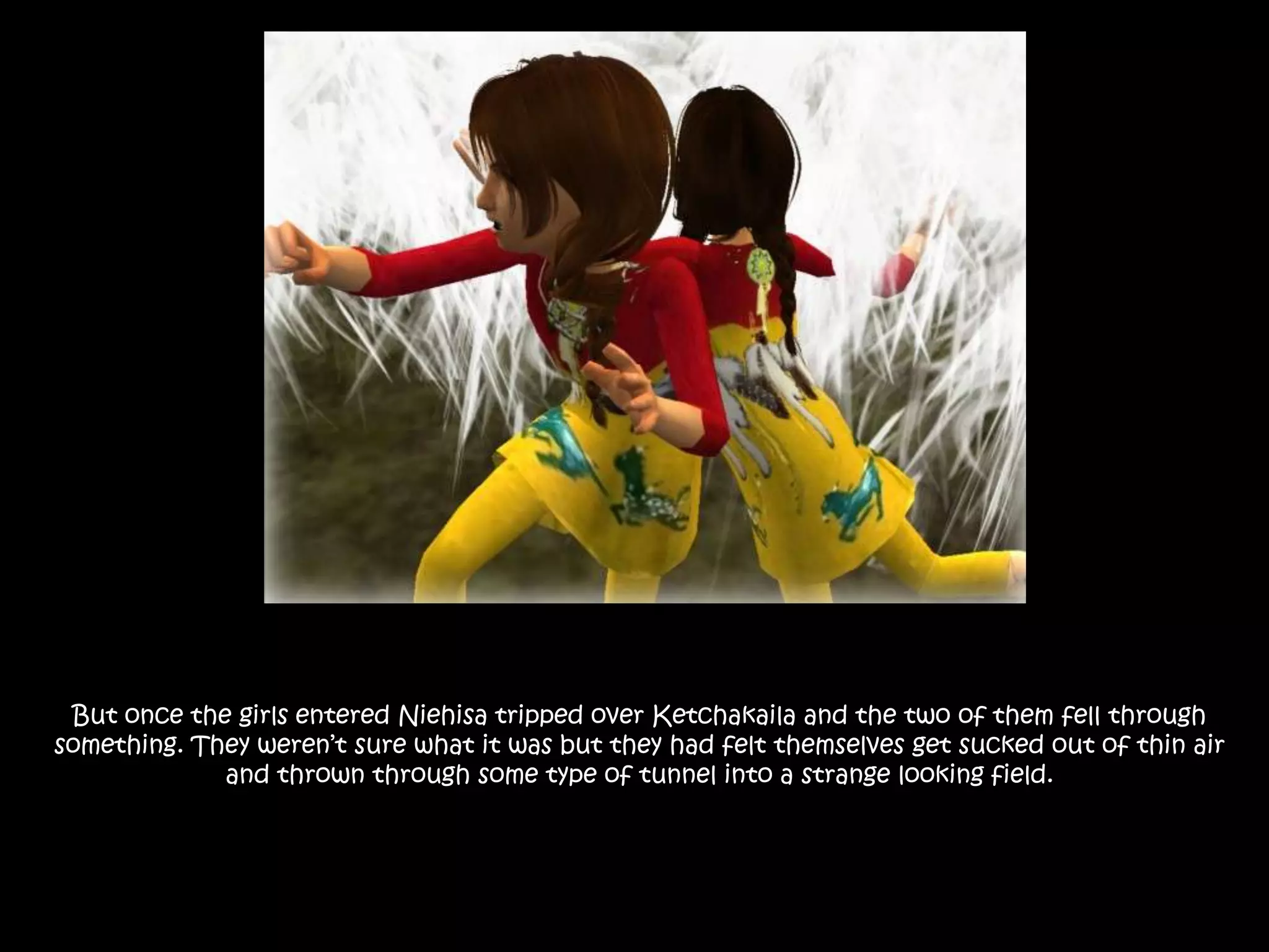 But once the girls entered Niehisa tripped over Ketchakaila and the two of them fell through something. They weren’t sure what it was but they had felt themselves get sucked out of thin air and thrown through some type of tunnel into a strange looking field. 