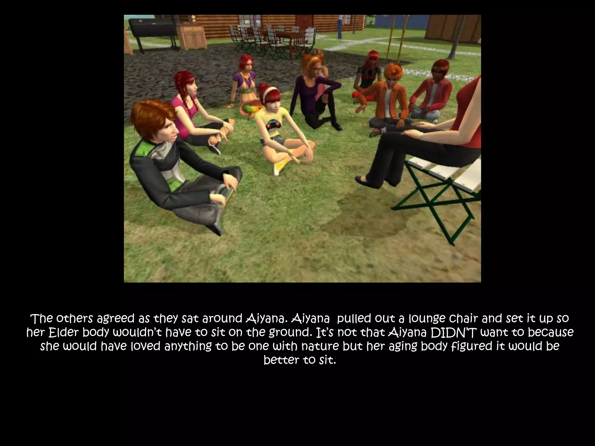 The others agreed as they sat around Aiyana. Aiyana  pulled out a lounge chair and set it up so her Elder body wouldn’t have to sit on the ground. It’s not that Aiyana DIDN’T want to because she would have loved anything to be one with nature but her aging body figured it would be better to sit.