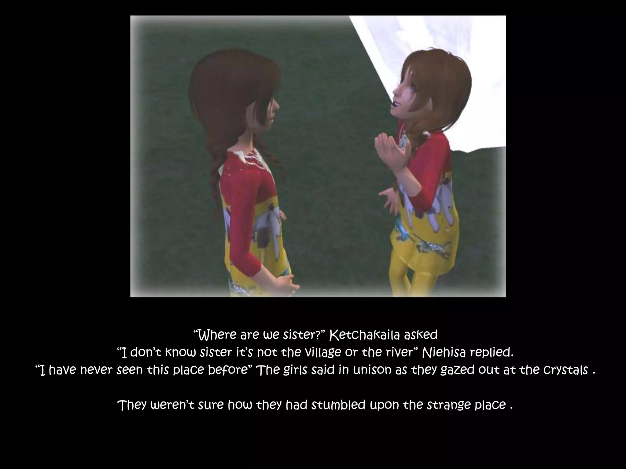 “Where are we sister?” Ketchakaila asked“I don’t know sister it’s not the village or the river” Niehisa replied. “I have never seen this place before” The girls said in unison as they gazed out at the crystals .They weren’t sure how they had stumbled upon the strange place . 