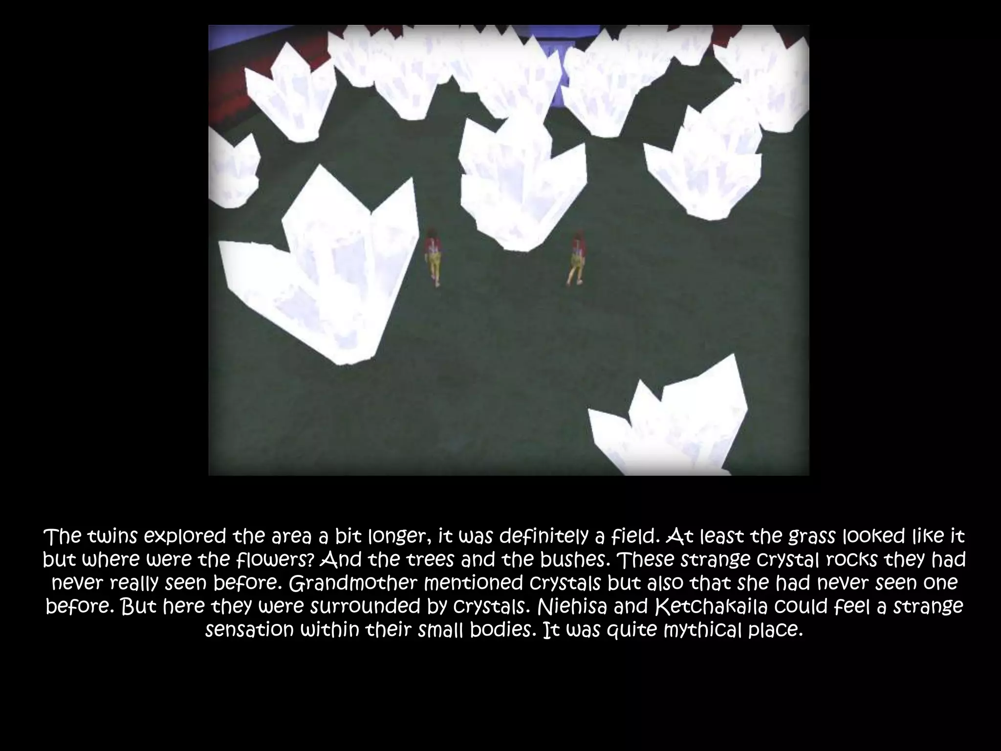 The twins explored the area a bit longer, it was definitely a field. At least the grass looked like it but where were the flowers? And the trees and the bushes. These strange crystal rocks they had never really seen before. Grandmother mentioned crystals but also that she had never seen one before. But here they were surrounded by crystals. Niehisa and Ketchakaila could feel a strange sensation within their small bodies. It was quite mythical place. 